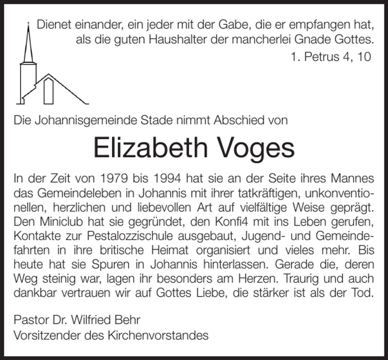 <p>Dienet einander, ein jeder mit der Gabe, die er empfangen hat,<br />als die guten Haushalter der mancherlei Gnade Gottes.<br />1. Petrus 4, 10</p><p>Die Johannisgemeinde Stade nimmt Abschied von<br />Elizabeth Voges<br />In der Zeit von 1979 bis 1994 hat sie an der Seite ihres Mannes<br />das Gemeindeleben in Johannis mit ihrer tatkräftigen, unkonventio-<br />nellen, herzlichen und liebevollen Art auf vielfältige Weise geprägt.<br />Den Miniclub hat sie gegründet, den Konfi4 mit ins Leben gerufen,<br />Kontakte zur Pestalozzischule ausgebaut, Jugend- und Gemeinde-<br />fahrten in ihre britische Heimat organisiert und vieles mehr. Bis<br />heute hat sie Spuren in Johannis hinterlassen. Gerade die, deren<br />Weg steinig war, lagen ihr besonders am Herzen. Traurig und auch<br />dankbar vertrauen wir auf Gottes Liebe, die stärker ist als der Tod.<br />Pastor Dr. Wilfried Behr<br />Vorsitzender des Kirchenvorstandes</p>