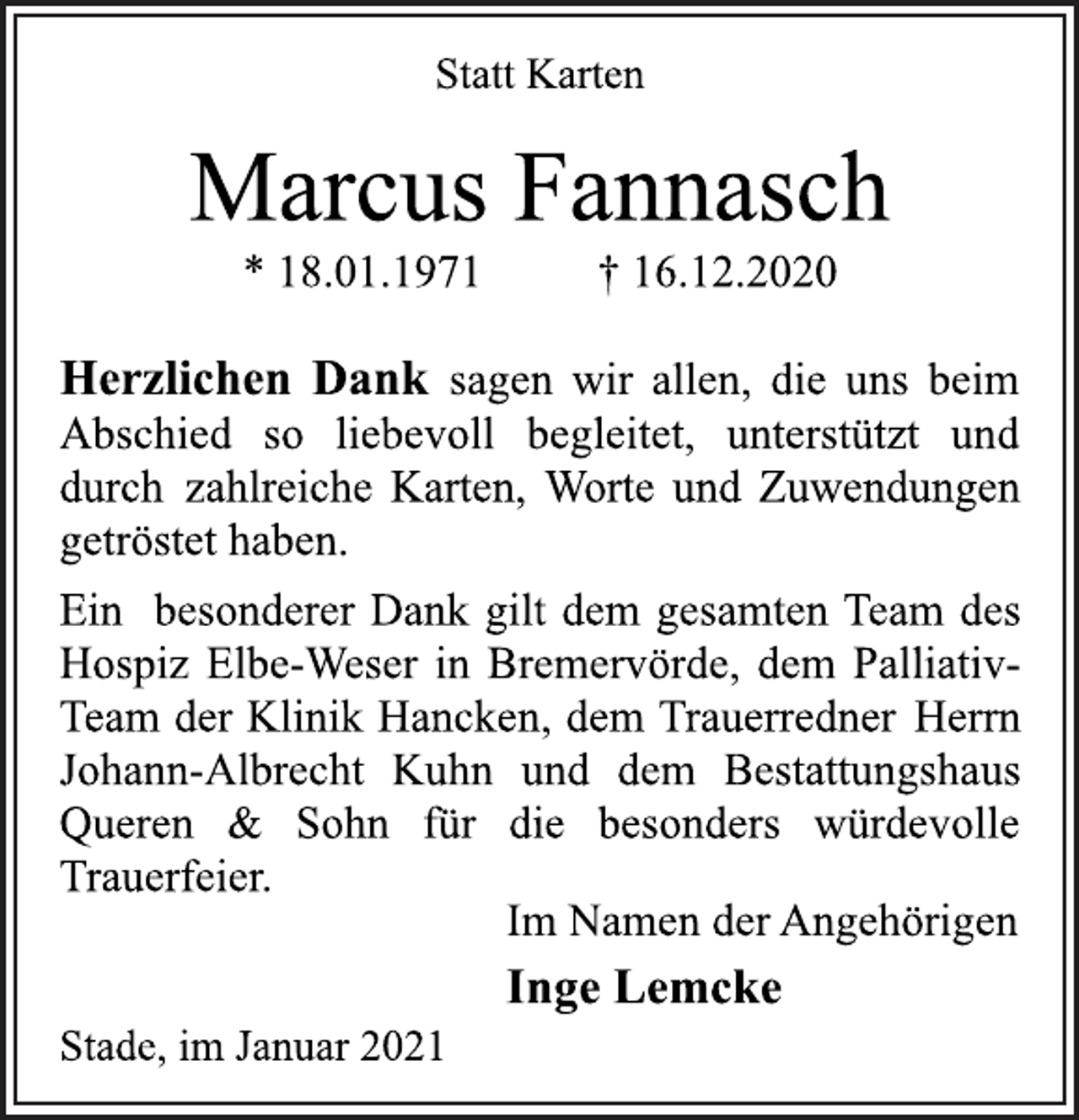<p>Statt Karten<br />Marcus Fannasch<br />* 18.01.1971 † 16.12.2020<br />Herzlichen Dank sagen wir allen, die uns beim<br />Abschied so liebevoll begleitet, unterstützt und<br />durch zahlreiche Karten, Worte und Zuwendungen<br />getröstet haben.<br />Ein besonderer Dank gilt dem gesamten Team des<br />Hospiz Elbe-Weser in Bremervörde, dem Palliativ-<br />Team der Klinik Hancken, dem Trauerredner Herrn<br />Johann-Albrecht Kuhn und dem Bestattungshaus<br />Queren &amp; Sohn für die besonders würdevolle<br />Trauerfeier.<br />Im Namen der Angehörigen<br />Inge Lemcke<br />Stade, im Januar 2021</p>