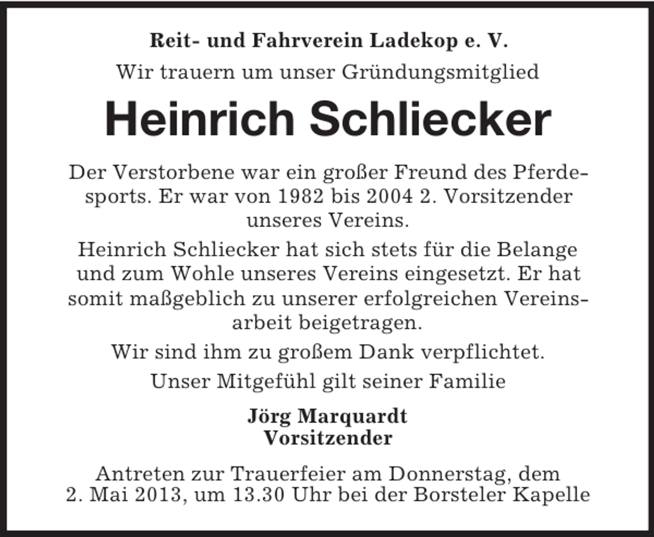 <p>Reit- und Fahrverein Ladekop e. V.<br />Wir trauern um unser Gründungsmitglied</p><p>Heinrich Schliecker<br />Der Verstorbene war ein großer Freund des Pferdesports. Er war von 1982 bis 2004 2. Vorsitzender<br />unseres Vereins.<br />Heinrich Schliecker hat sich stets für die Belange<br />und zum Wohle unseres Vereins eingesetzt. Er hat<br />somit maßgeblich zu unserer erfolgreichen Vereinsarbeit beigetragen.<br />Wir sind ihm zu großem Dank verpflichtet.<br />Unser Mitgefühl gilt seiner Familie<br />Jörg Marquardt<br />Vorsitzender<br />Antreten zur Trauerfeier am Donnerstag, dem<br />2. Mai 2013, um 13.30 Uhr bei der Borsteler Kapelle</p>