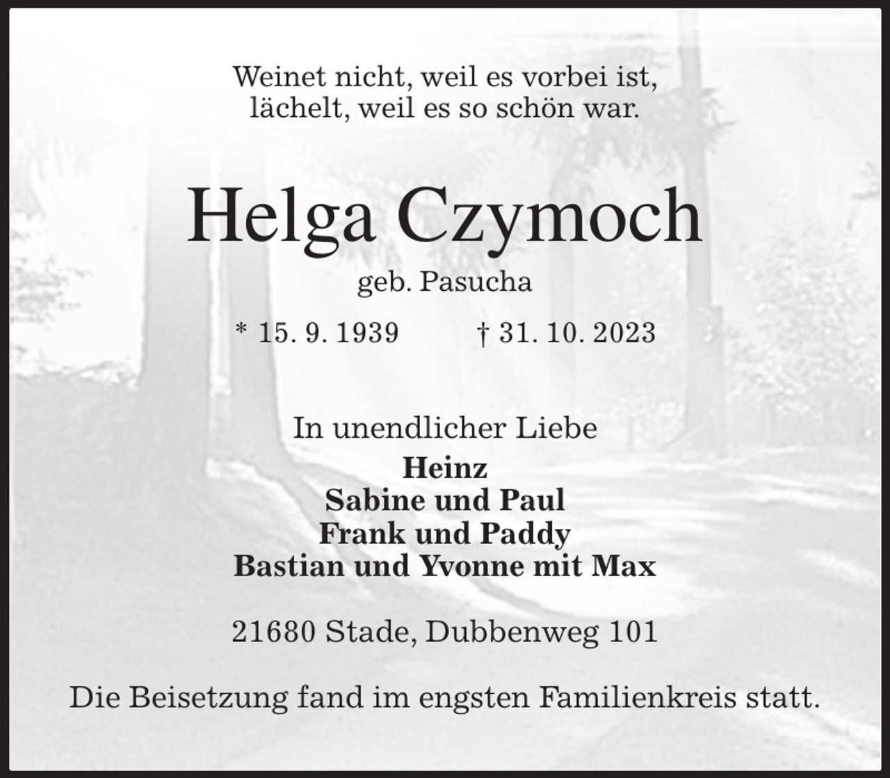 <p>Weinet nicht, weil es vorbei ist,<br />lächelt, weil es so schön war.<br />Helga Czymoch<br />geb. Pasucha<br />* 15. 9. 1939 † 31. 10. 2023<br />In unendlicher Liebe<br />Heinz<br />Sabine und Paul<br />Frank und Paddy<br />Bastian und Yvonne mit Max</p><p>21680 Stade, Dubbenweg 101</p><p>Die Beisetzung fand im engsten Familienkreis statt.</p>