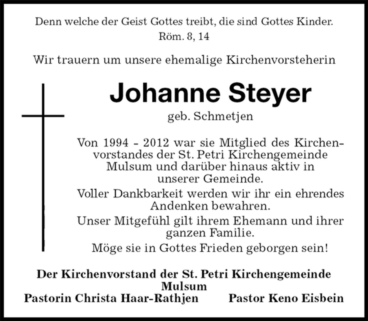 <p>Denn welche der Geist Gottes treibt, die sind Gottes Kinder.<br />Röm. 8, 14</p>
<p>Wir trauern um unsere ehemalige Kirchenvorsteherin<br />Johanne Steyer<br />geb. Schmetjen<br />Von 1994 - 2012 war sie Mitglied des Kirchenvorstandes der St. Petri Kirchengemeinde<br />Mulsum und darüber hinaus aktiv in<br />unserer Gemeinde.<br />Voller Dankbarkeit werden wir ihr ein ehrendes<br />Andenken bewahren.<br />Unser Mitgefühl gilt ihrem Ehemann und ihrer ganzen Familie.<br />Möge sie in Gottes Frieden geborgen sein!<br />Der Kirchenvorstand der St. Petri Kirchengemeinde Mulsum<br />Pastorin Christa Haar-Rathjen Pastor Keno Eisbein</p>