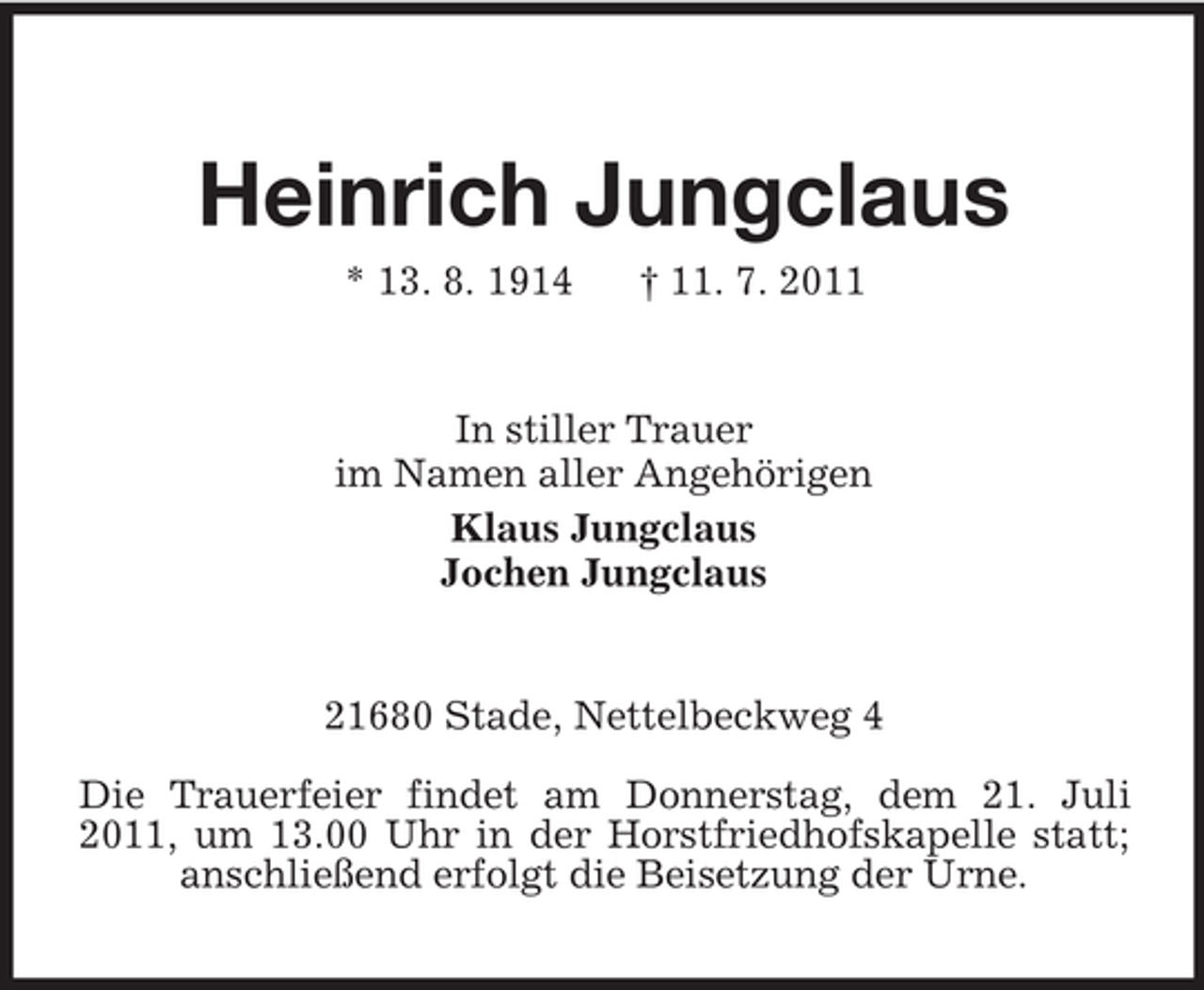 <p>Heinrich Jungclaus<br />* 13. 8. 1914</p><p>† 11. 7. 2011</p><p>In stiller Trauer<br />im Namen aller Angehörigen<br />Klaus Jungclaus<br />Jochen Jungclaus</p><p>21680 Stade, Nettelbeckweg 4<br />Die Trauerfeier findet am Donnerstag, dem 21. Juli<br />2011, um 13.00 Uhr in der Horstfriedhofskapelle statt;<br />anschließend erfolgt die Beisetzung der Urne.</p>