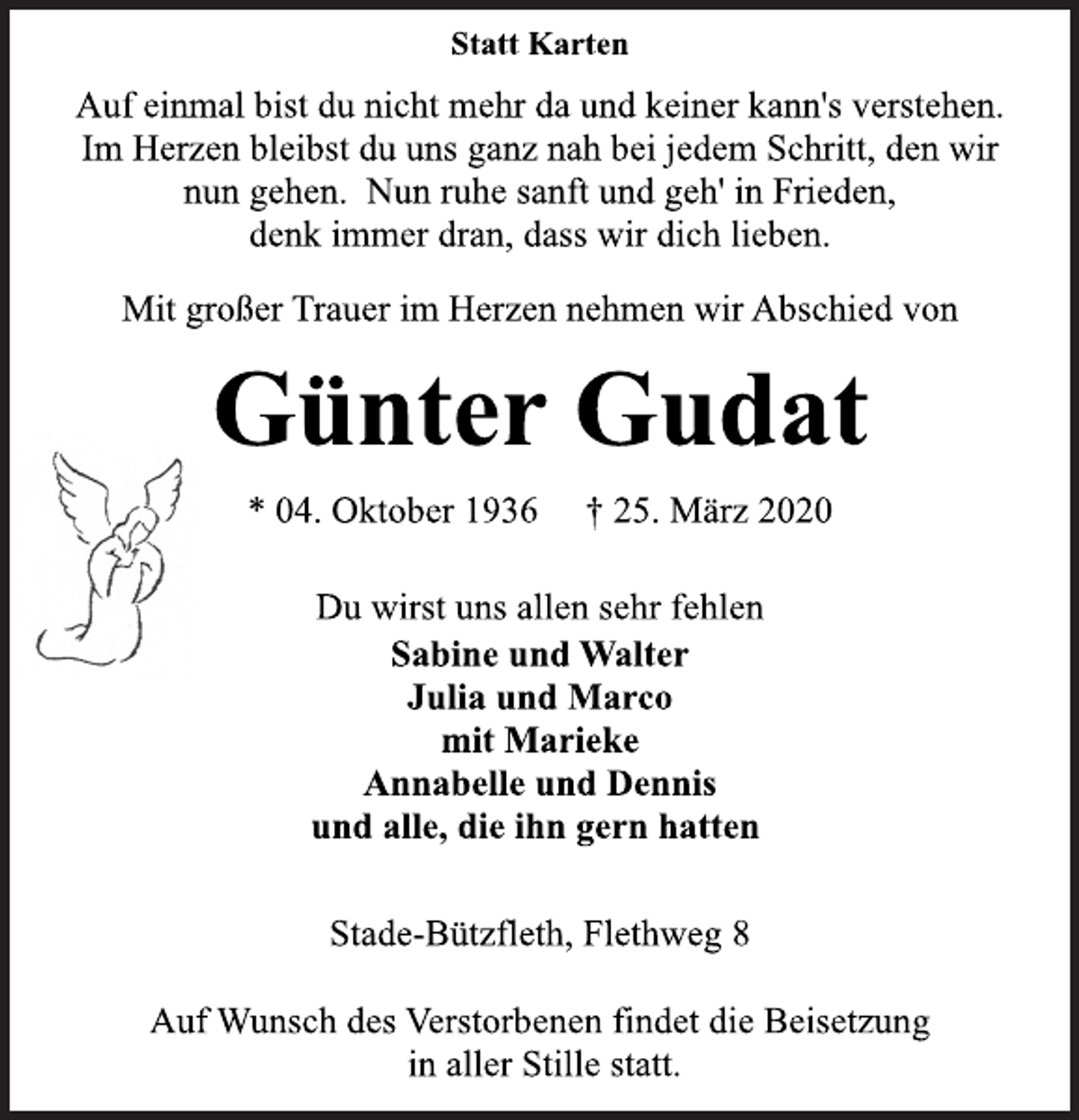 <p>Statt Karten<br />Auf einmal bist du nicht mehr da und keiner kann's verstehen.<br />Im Herzen bleibst du uns ganz nah bei jedem Schritt, den wir<br />nun gehen. Nun ruhe sanft und geh' in Frieden,<br />denk immer dran, dass wir dich lieben.<br />Mit großer Trauer im Herzen nehmen wir Abschied von<br />Günter Gudat<br />* 04. Oktober 1936 † 25. März 2020<br />Du wirst uns allen sehr fehlen<br />Sabine und Walter<br />Julia und Marco<br />mit Marieke<br />Annabelle und Dennis<br />und alle, die ihn gern hatten<br />Stade-Bützfleth, Flethweg 8<br />Auf Wunsch des Verstorbenen findet die Beisetzung<br />in aller Stille statt.</p>