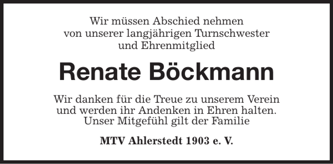 <p>Wir müssen Abschied nehmen<br />von unserer langjährigen Turnschwester<br />und Ehrenmitglied<br />Renate Böckmann<br />Wir danken für die Treue zu unserem Verein<br />und werden ihr Andenken in Ehren halten.<br />Unser Mitgefühl gilt der Familie<br />MTV Ahlerstedt 1903 e. V.</p>