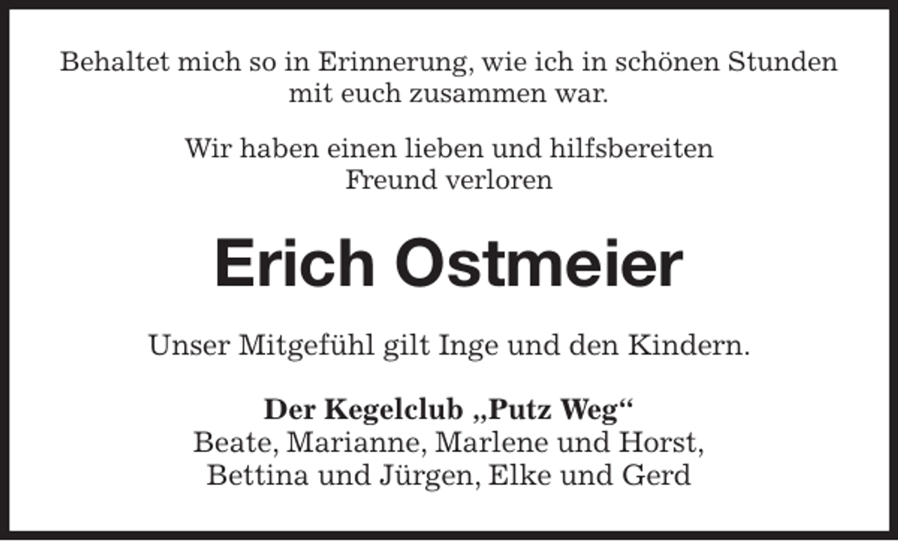 <p>Behaltet mich so in Erinnerung, wie ich in schönen Stunden mit euch zusammen war.</p>
<p>Wir haben einen lieben und hilfsbereiten<br />Freund verloren<br />Erich Ostmeier<br />Unser Mitgefühl gilt Inge und den Kindern.<br />Der Kegelclub „Putz Weg“<br />Beate, Marianne, Marlene und Horst,<br />Bettina und Jürgen, Elke und Gerd</p>