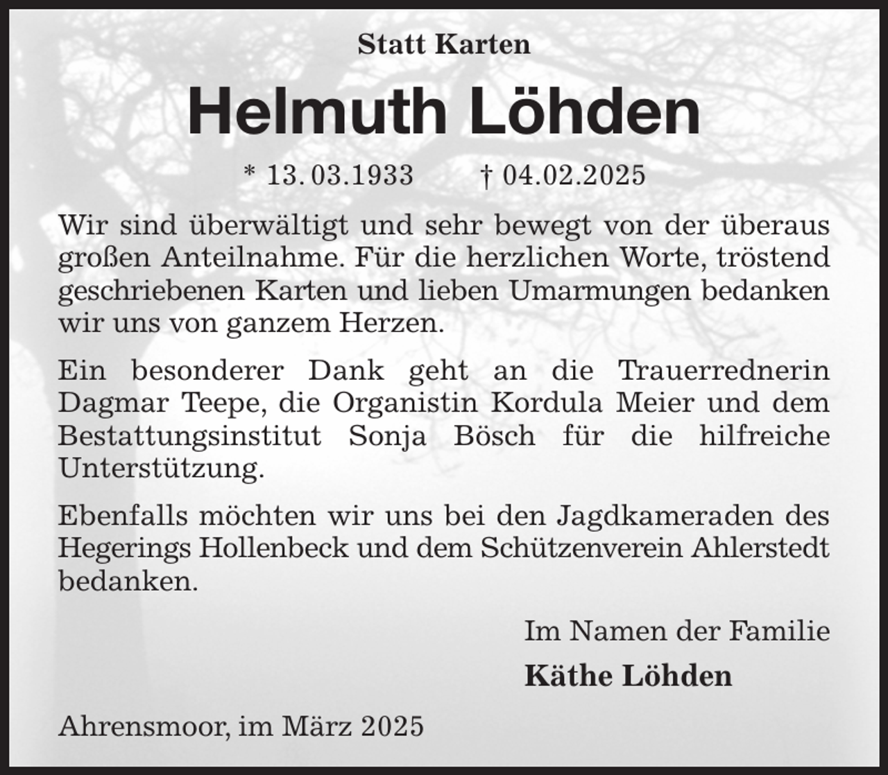 <p>Statt Karten<br />Helmuth Löhden<br />* 13. 03.1933 † 04.02.2025<br />Wir sind überwältigt und sehr bewegt von der überaus großen Anteilnahme. Für die herzlichen Worte, tröstend geschriebenen Karten und lieben Umarmungen bedanken wir uns von ganzem Herzen.<br />Ein besonderer Dank geht an die Trauerrednerin<br />Dagmar Teepe, die Organistin Kordula Meier und dem Bestattungsinstitut Sonja Bösch für die hilfreiche<br />Unterstützung.<br />Ebenfalls möchten wir uns bei den Jagdkameraden des Hegerings Hollenbeck und dem Schützenverein Ahlerstedt<br />bedanken.<br />Im Namen der Familie<br />Käthe Löhden<br />Ahrensmoor, im März 2025</p>