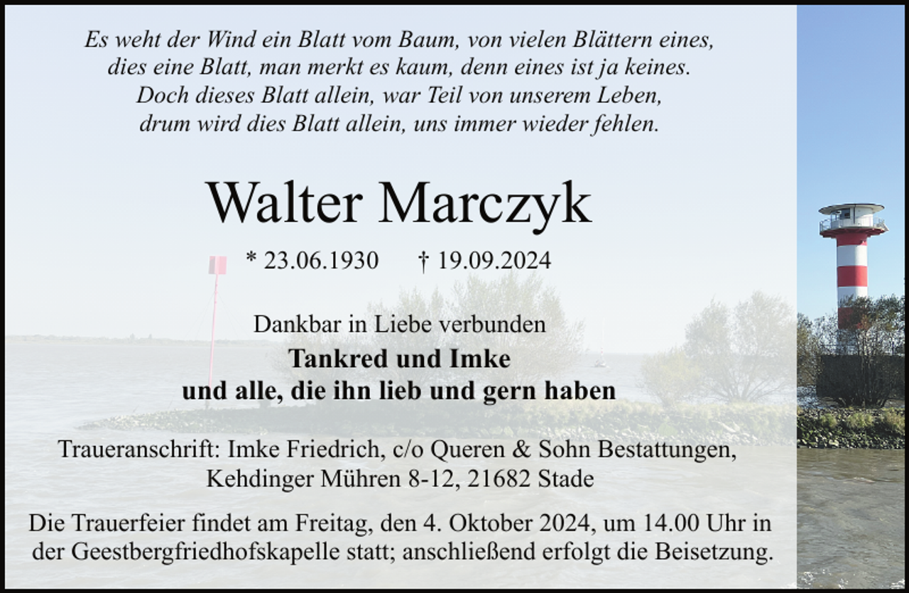 <p>Es weht der Wind ein Blatt vom Baum, von vielen Blättern eines,<br />dies eine Blatt, man merkt es kaum, denn eines ist ja keines.<br />Doch dieses Blatt allein, war Teil von unserem Leben,<br />drum wird dies Blatt allein, uns immer wieder fehlen.</p><p>Walter Marczyk<br />* 23.06.1930</p><p>† 19.09.2024</p><p>Dankbar in Liebe verbunden</p><p>Tankred und Imke<br />und alle, die ihn lieb und gern haben<br />Traueranschrift: Imke Friedrich, c/o Queren &amp; Sohn Bestattungen,<br />Kehdinger Mühren 8-12, 21682 Stade<br />Die Trauerfeier findet am Freitag, den 4. Oktober 2024, um 14.00 Uhr in<br />der Geestbergfriedhofskapelle statt; anschließend erfolgt die Beisetzung.</p>
