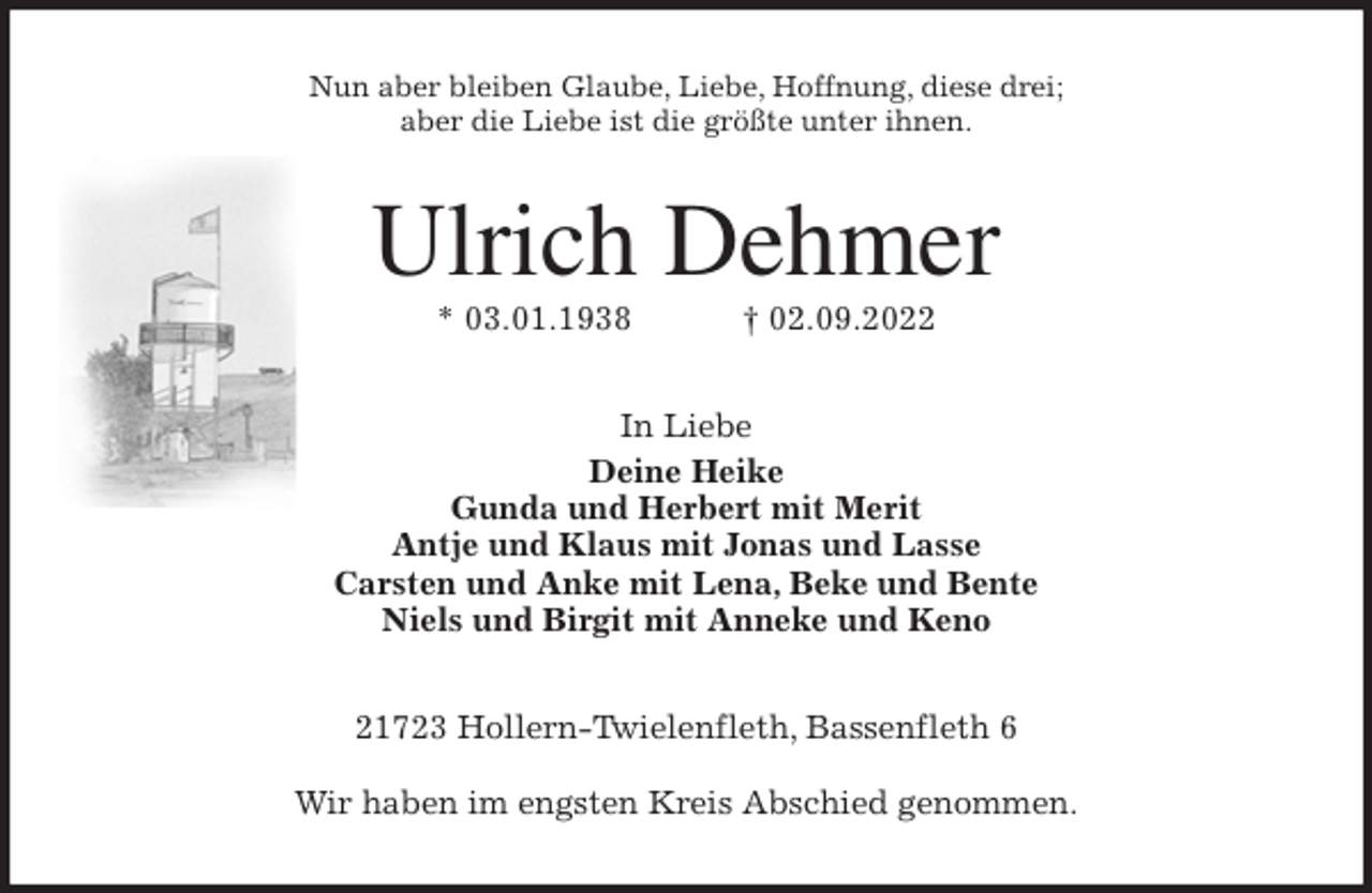 <p>Nun aber bleiben Glaube, Liebe, Hoffnung, diese drei;<br />aber die Liebe ist die größte unter ihnen.<br />Ulrich Dehmer<br />* 03.01.1938 † 02.09.2022<br />In Liebe<br />Deine Heike<br />Gunda und Herbert mit Merit<br />Antje und Klaus mit Jonas und Lasse<br />Carsten und Anke mit Lena, Beke und Bente<br />Niels und Birgit mit Anneke und Keno<br />21723 Hollern-Twielenfleth, Bassenfleth 6</p><p>Wir haben im engsten Kreis Abschied genommen.</p>
