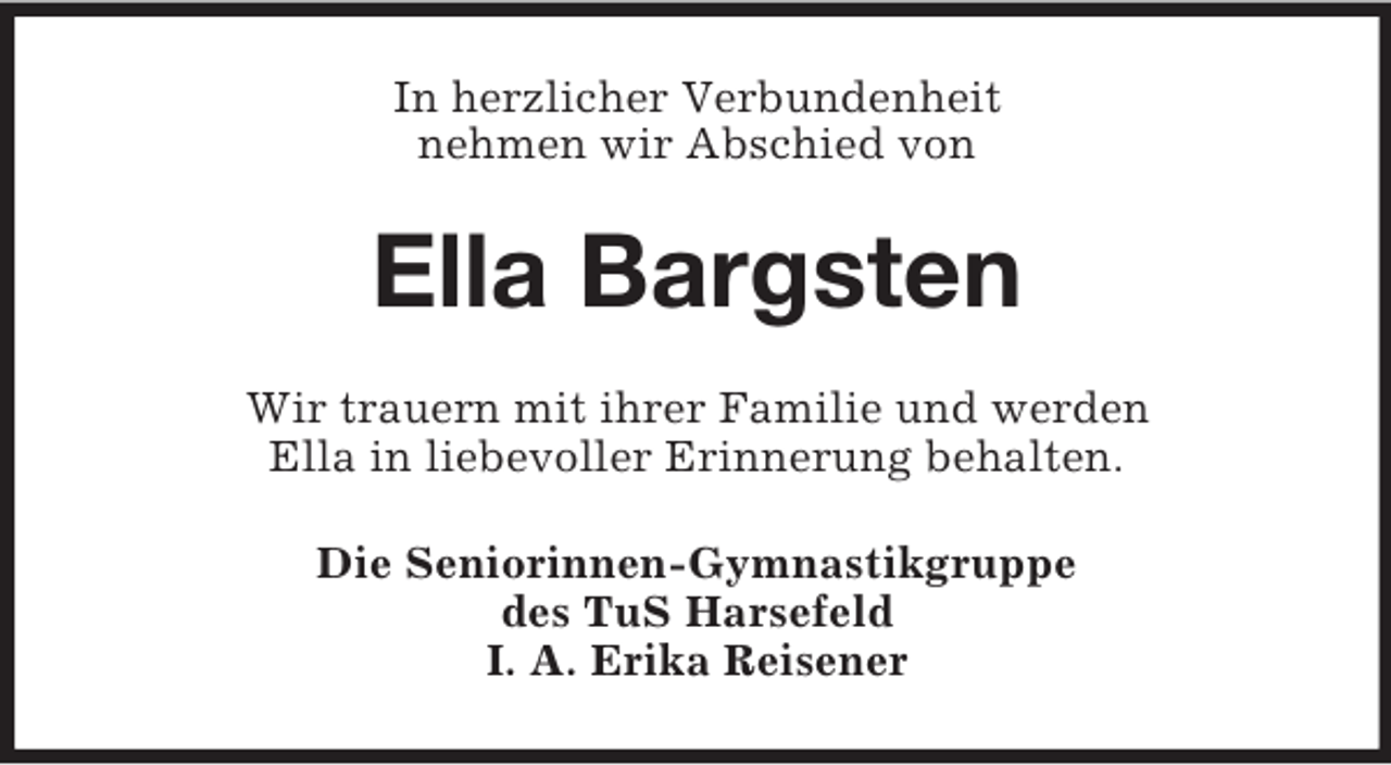 <p>In herzlicher Verbundenheit<br />nehmen wir Abschied von<br />Ella Bargsten<br />Wir trauern mit ihrer Familie und werden<br />Ella in liebevoller Erinnerung behalten.<br />Die Seniorinnen-Gymnastikgruppe<br />des TuS Harsefeld<br />I. A. Erika Reisener</p>