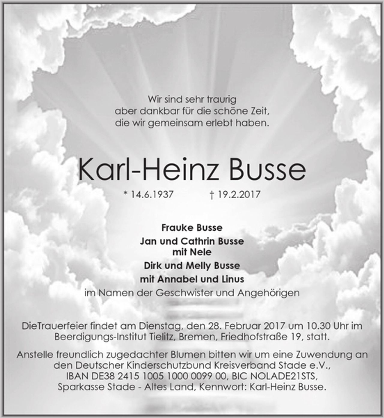 <p>Wir sind sehr traurig<br />aber dankbar für die schöne Zeit,<br />die wir gemeinsam erlebt haben.<br />Karl-Heinz Busse<br />* 14.6.1937 † 19.2.2017<br />Frauke Busse<br />Jan und Cathrin Busse<br />mit Nele<br />Dirk und Melly Busse<br />mit Annabel und Linus<br />im Namen der Geschwister und Angehörigen<br />DieTrauerfeier findet am Dienstag, den 28. Februar 2017 um 10.30 Uhr im Beerdigungs-Institut Tielitz, Bremen, Friedhofstraße 19, statt.<br />Anstelle freundlich zugedachter Blumen bitten wir um eine Zuwendung an<br />den Deutscher Kinderschutzbund Kreisverband Stade e.V.,<br />IBAN DE38 2415 1005 1000 0099 00, BIC NOLADE21STS,<br />Sparkasse Stade - Altes Land, Kennwort: Karl-Heinz Busse.</p>