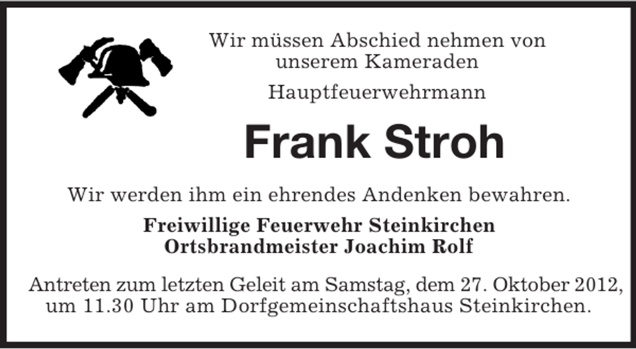 <p>Wir müssen Abschied nehmen von<br />unserem Kameraden<br />Hauptfeuerwehrmann<br />Frank Stroh<br />Wir werden ihm ein ehrendes Andenken bewahren.<br />Freiwillige Feuerwehr Steinkirchen<br />Ortsbrandmeister Joachim Rolf<br />Antreten zum letzten Geleit am Samstag, dem 27. Oktober 2012,<br />um 11.30 Uhr am Dorfgemeinschaftshaus Steinkirchen.</p>