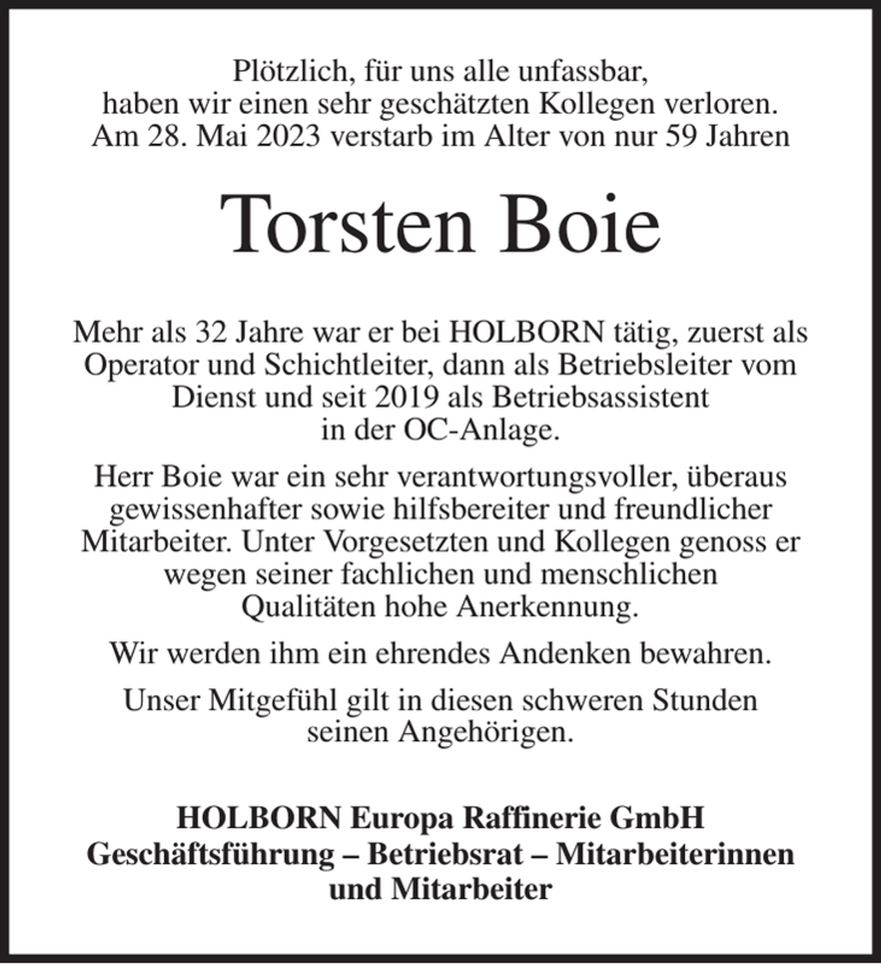 <p>Plötzlich, für uns alle unfassbar,<br />haben wir einen sehr geschätzten Kollegen verloren.<br />Am 28. Mai 2023 verstarb im Alter von nur 59 Jahren<br />Torsten Boie<br />Mehr als 32 Jahre war er bei HOLBORN tätig, zuerst als Operator und Schichtleiter, dann als Betriebsleiter vom Dienst und seit 2019 als Betriebsassistent<br />in der OC-Anlage.<br />Herr Boie war ein sehr verantwortungsvoller, überaus<br />gewissenhafter sowie hilfsbereiter und freundlicher<br />Mitarbeiter. Unter Vorgesetzten und Kollegen genoss er<br />wegen seiner fachlichen und menschlichen<br />Qualitäten hohe Anerkennung.<br />Wir werden ihm ein ehrendes Andenken bewahren.<br />Unser Mitgefühl gilt in diesen schweren Stunden<br />seinen Angehörigen.<br />HOLBORN Europa Raffinerie GmbH<br />Geschäftsführung - Betriebsrat - Mitarbeiterinnen und Mitarbeiter</p>