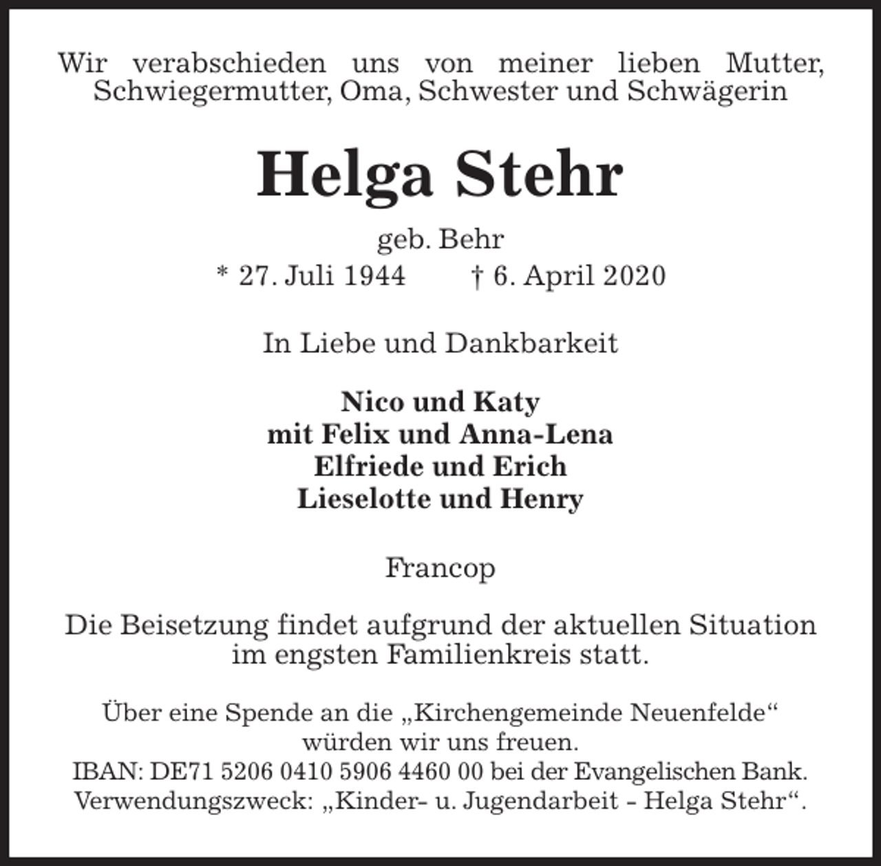 <p>Wir verabschieden uns von meiner lieben Mutter, Schwiegermutter, Oma, Schwester und Schwägerin<br />Helga Stehr<br />geb. Behr<br />* 27. Juli 1944 † 6. April 2020<br />In Liebe und Dankbarkeit</p>
<p>Nico und Katy<br />mit Felix und Anna-Lena<br />Elfriede und Erich<br />Lieselotte und Henry<br />Francop</p>
<p>Die Beisetzung findet aufgrund der aktuellen Situation<br />im engsten Familienkreis statt.</p>
<p>Über eine Spende an die „Kirchengemeinde Neuenfelde“<br />würden wir uns freuen.<br />IBAN: DE71 5206 0410 5906 4460 00 bei der Evangelischen Bank.<br />Verwendungszweck: „Kinder- u. Jugendarbeit - Helga Stehr“.</p>