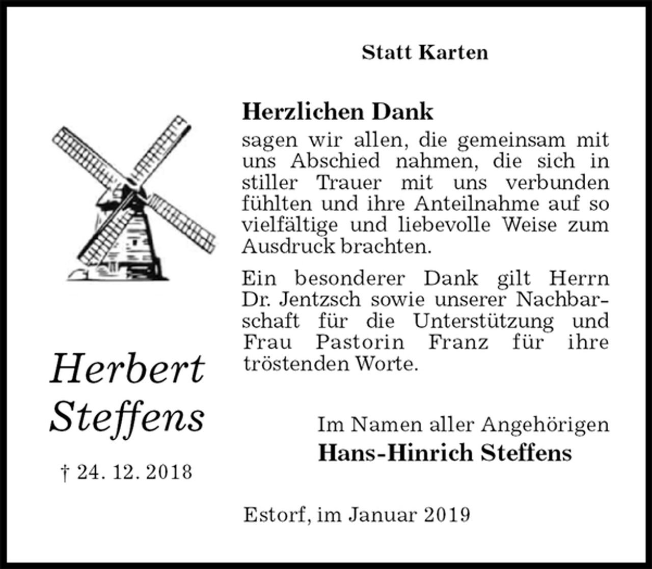 <p>Statt Karten<br />Herzlichen Dank<br />sagen wir allen, die gemeinsam mit uns Abschied nahmen, die sich in<br />stiller Trauer mit uns verbunden<br />fühlten und ihre Anteilnahme auf so vielfältige und liebevolle Weise zum Ausdruck brachten.<br />Ein besonderer Dank gilt Herrn<br />Dr. Jentzsch sowie unserer Nachbarschaft für die Unterstützung und Frau Pastorin Franz für ihre<br />tröstenden Worte.<br />Im Namen aller Angehörigen<br />Hans-Hinrich Steffens<br />Estorf, im Januar 2019</p><p>Herbert<br />Steffens<br />† 24. 12. 2018</p>