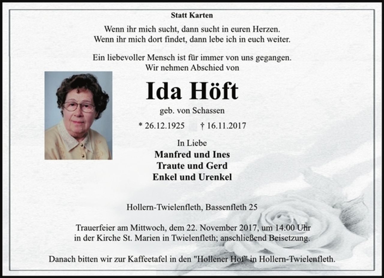<p>Statt Karten</p><p>Wenn ihr mich sucht, dann sucht in euren Herzen.<br />Wenn ihr mich dort findet, dann lebe ich in euch weiter.</p><p>Ein liebevoller Mensch ist für immer von uns gegangen.<br />Wir nehmen Abschied von</p><p>Ida Höft</p><p>geb. von Schassen</p><p>* 26.12.1925 † 16.11.2017<br />In Liebe</p><p>Manfred und Ines<br />Traute und Gerd<br />Enkel und Urenkel</p><p>Hollern-Twielenfleth, Bassenfleth 25</p><p>Trauerfeier am Mittwoch, dem 22. November 2017, um 14.00 Uhr<br />in der Kirche St. Marien in Twielenfleth; anschließend Beisetzung.</p><p>Danach bitten wir zur Kaffeetafel in den "Hollener Hof" in Hollern-Twielenfleth.</p>