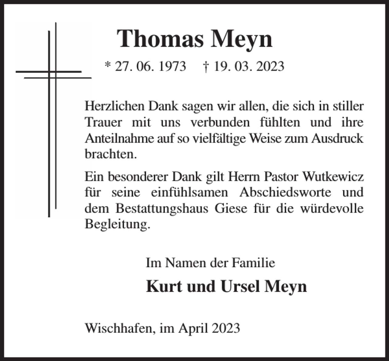 <p>Thomas Meyn<br />* 27. 06. 1973 † 19. 03. 2023<br />Herzlichen Dank sagen wir allen, die sich in stiller Trauer mit uns verbunden fühlten und ihre<br />Anteilnahme auf so vielfältige Weise zum Ausdruck<br />brachten.<br />Ein besonderer Dank gilt Herrn Pastor Wutkewicz<br />für seine einfühlsamen Abschiedsworte und<br />dem Bestattungshaus Giese für die würdevolle<br />Begleitung.<br />Im Namen der Familie<br />Kurt und Ursel Meyn<br />Wischhafen, im April 2023</p>
