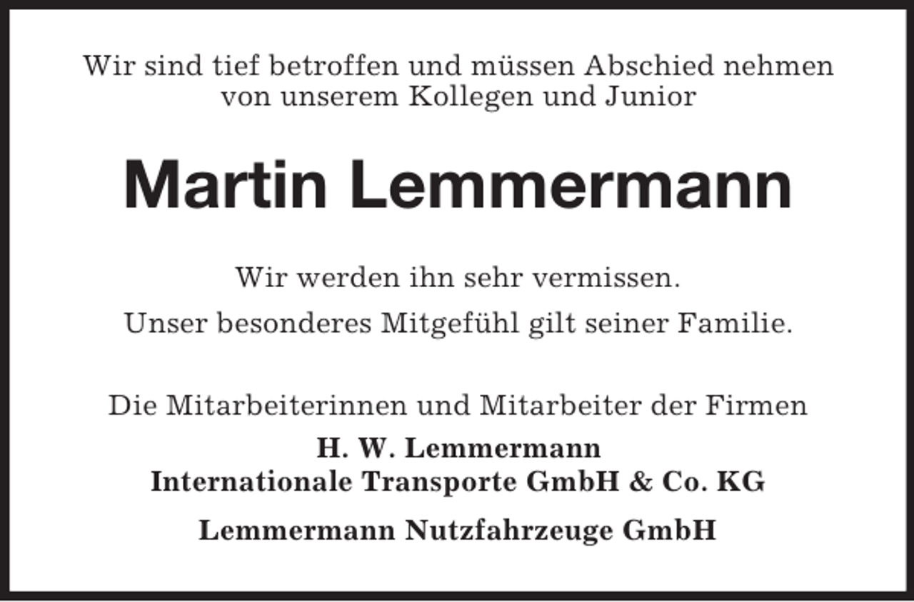 <p>Wir sind tief betroffen und müssen Abschied nehmen<br />von unserem Kollegen und Junior<br />Martin Lemmermann<br />Wir werden ihn sehr vermissen.<br />Unser besonderes Mitgefühl gilt seiner Familie.<br />Die Mitarbeiterinnen und Mitarbeiter der Firmen<br />H. W. Lemmermann<br />Internationale Transporte GmbH</p>