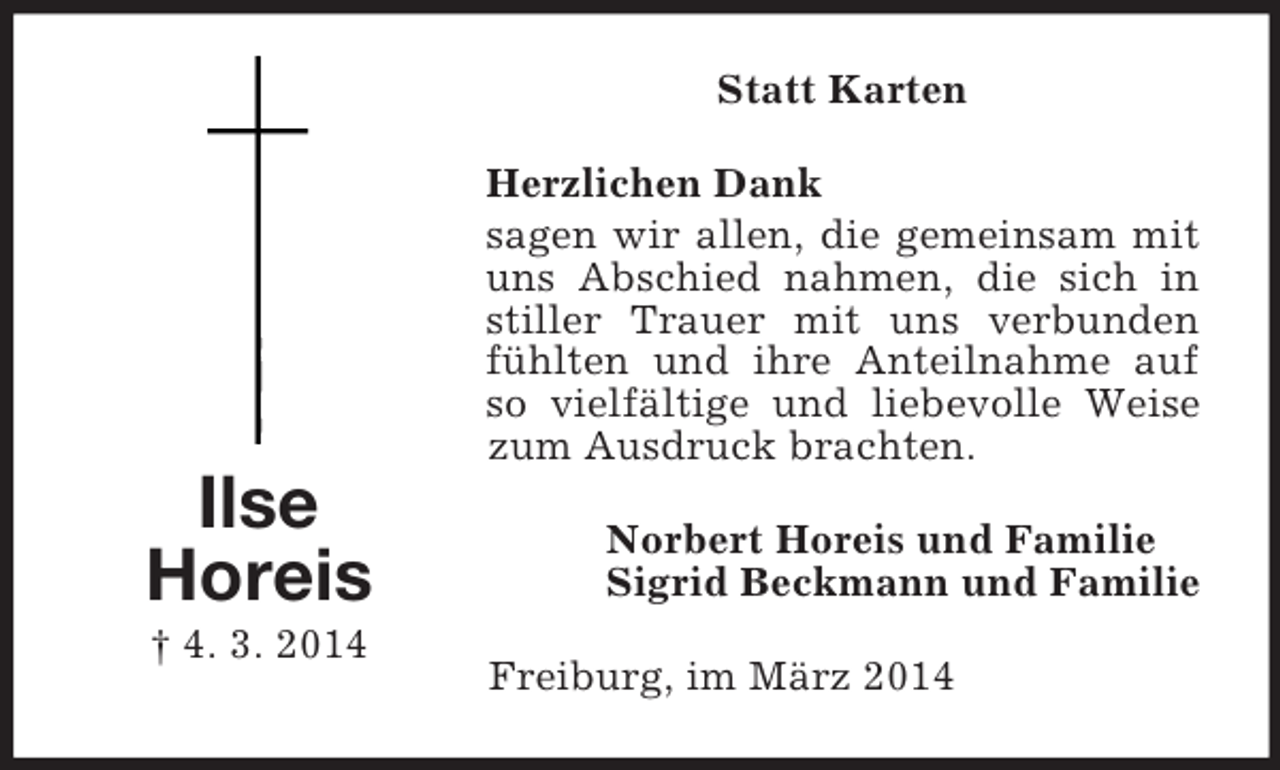 <p>Ilse<br />Horeis<br />† 4. 3. 2014<br />Statt Karten<br />Herzlichen Dank<br />sagen wir allen, die gemeinsam mit uns Abschied nahmen, die sich in stiller Trauer mit uns verbunden fühlten und ihre Anteilnahme auf so vielfältige und liebevolle Weise zum Ausdruck brachten.<br />Norbert Horeis und Familie<br />Sigrid Beckmann und Familie<br />Freiburg, im März 2014</p>