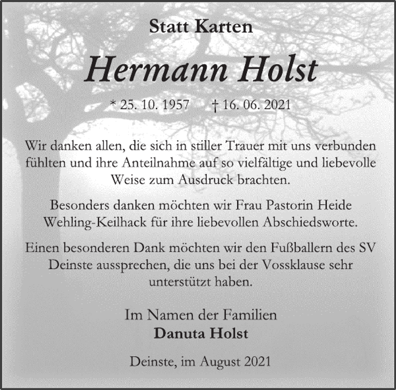 <p>Statt Karten<br />Hermann Holst<br />* 25. 10. 1957 † 16. 06. 2021<br />Wir danken allen, die sich in stiller Trauer mit uns verbunden fühlten und ihre Anteilnahme auf so vielfältige und liebevolle Weise zum Ausdruck brachten.<br />Besonders danken möchten wir Frau Pastorin Heide<br />Wehling-Keilhack für ihre liebevollen Abschiedsworte.<br />Einen besonderen Dank möchten wir den Fußballern des SV Deinste aussprechen, die uns bei der Vossklause sehr unterstützt haben.<br />Im Namen der Familien<br />Danuta Holst<br />Deinste, im August 2021</p>