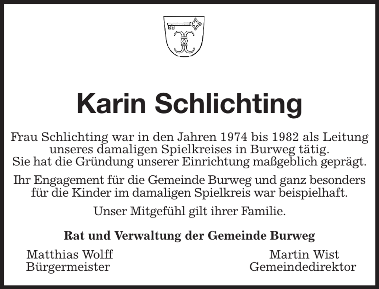 <p>Karin Schlichting<br />Frau Schlichting war in den Jahren 1974 bis 1982 als Leitung<br />unseres damaligen Spielkreises in Burweg tätig.<br />Sie hat die Gründung unserer Einrichtung maßgeblich geprägt.<br />Ihr Engagement für die Gemeinde Burweg und ganz besonders für die Kinder im damaligen Spielkreis war beispielhaft.<br />Unser Mitgefühl gilt ihrer Familie.<br />Rat und Verwaltung der Gemeinde Burweg<br />Matthias Wolff Martin Wist<br />Bürgermeister Gemeindedirektor</p>