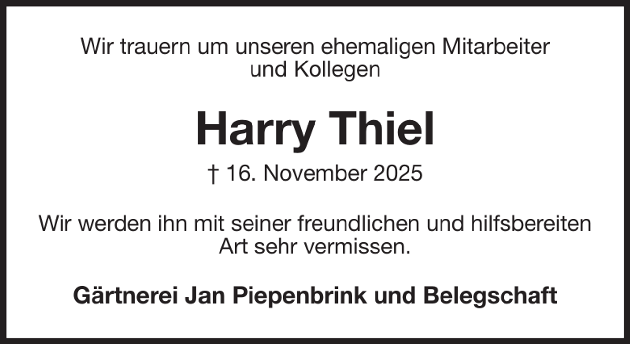 <p>Wir trauern um unseren ehemaligen Mitarbeiter<br />und Kollegen<br />Harry Thiel<br />† 16. November 2025<br />Wir werden ihn mit seiner freundlichen und hilfsbereiten Art sehr vermissen.<br />Gärtnerei Jan Piepenbrink und Belegschaft</p>