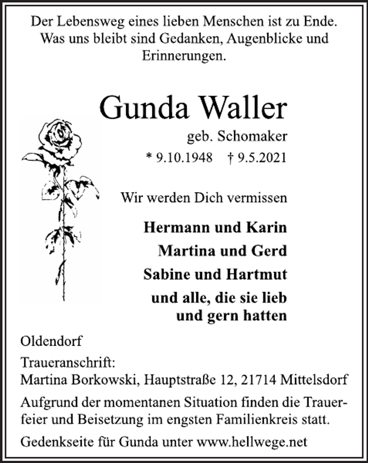 <p>Der Lebensweg eines lieben Menschen ist zu Ende.<br />Was uns bleibt sind Gedanken, Augenblicke und<br />Erinnerungen.<br />Gunda Waller<br />* 9.10.1948 † 9.5.2021<br />geb. Schomaker<br />Hermann und Karin<br />Martina und Gerd<br />Sabine und Hartmut<br />und alle, die sie lieb<br />und gern hatten<br />Wir werden Dich vermissen<br />Oldendorf<br />Traueranschrift:<br />Martina Borkowski, Hauptstraße 12, 21714 Mittelsdorf<br />Aufgrund der momentanen Situation finden die Trauerfeier<br />und Beisetzung im engsten Familienkreis statt.<br />Gedenkseite für Gunda unter www.hellwege.net</p>