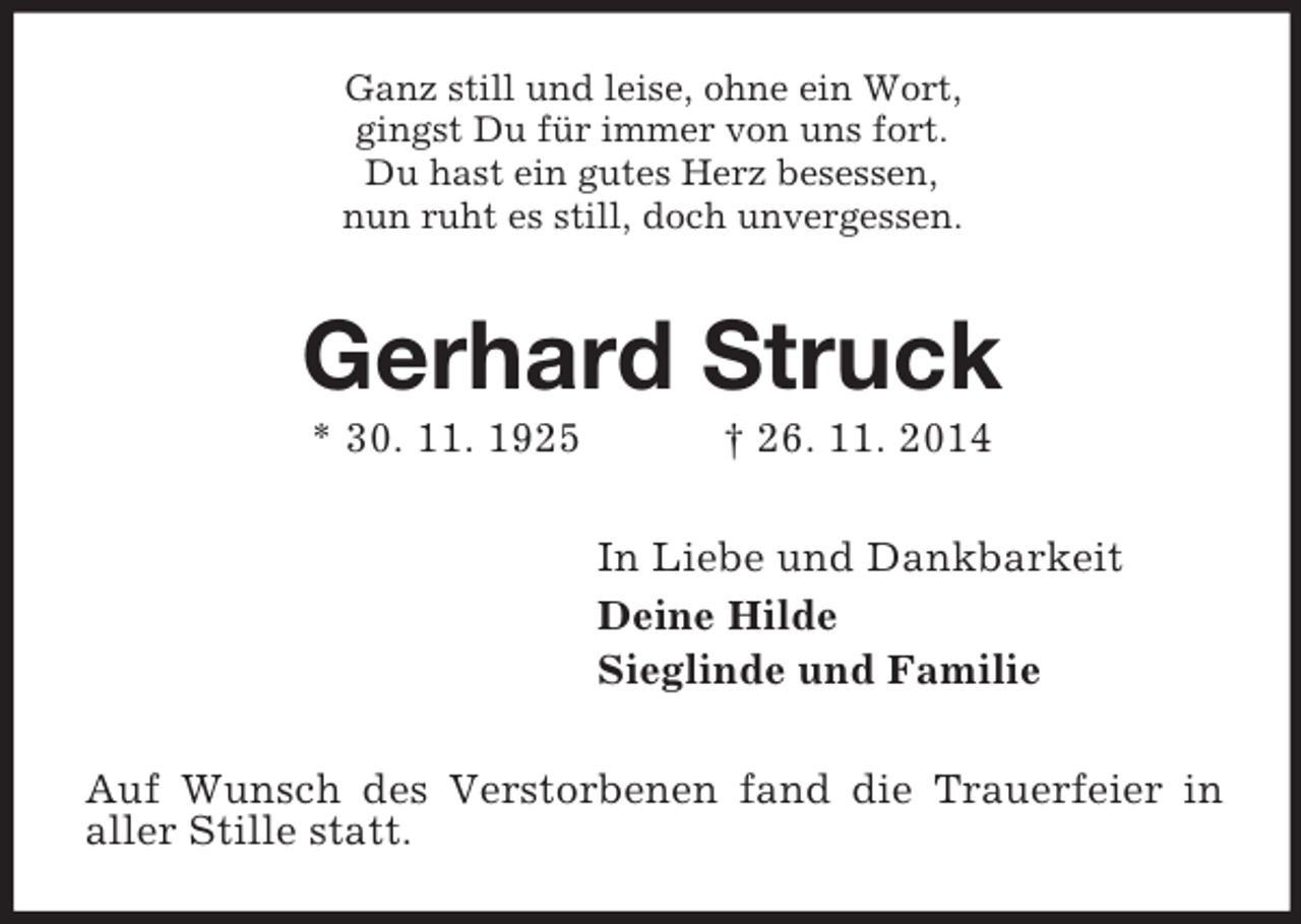 <p>Ganz still und leise, ohne ein Wort,<br />gingst Du für immer von uns fort.<br />Du hast ein gutes Herz besessen,<br />nun ruht es still, doch unvergessen.<br />Gerhard Struck<br />* 30. 11. 1925 † 26. 11. 2014<br />In Liebe und Dankbarkeit<br />Deine Hilde<br />Sieglinde und Familie<br />Auf Wunsch des Verstorbenen fand die Trauerfeier in aller Stille statt.</p>