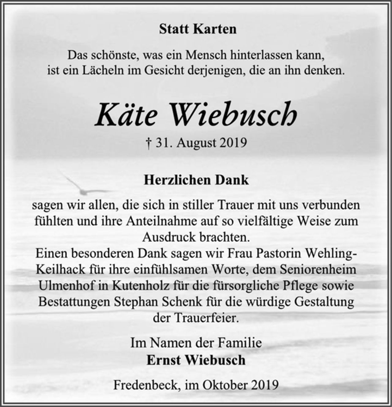 <p>Statt Karten<br />Das schönste, was ein Mensch hinterlassen kann,<br />ist ein Lächeln im Gesicht derjenigen, die an ihn denken.<br />Käte Wiebusch<br />† 31. August 2019<br />Herzlichen Dank<br />sagen wir allen, die sich in stiller Trauer mit uns verbunden fühlten und ihre Anteilnahme auf so vielfältige Weise zum Ausdruck brachten.<br />Einen besonderen Dank sagen wir Frau Pastorin Wehling-Keilhack für ihre einfühlsamen Worte, dem Seniorenheim Ulmenhof in Kutenholz für die fürsorgliche Pflege sowie Bestattungen Stephan Schenk für die würdige Gestaltung<br />der Trauerfeier.<br />Im Namen der Familie<br />Ernst Wiebusch<br />Fredenbeck, im Oktober 2019</p>