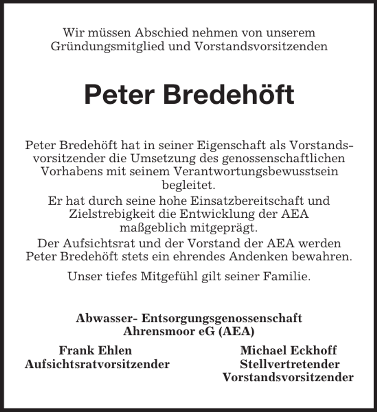 <p>Wir müssen Abschied nehmen von unserem<br />Gründungsmitglied und Vorstandsvorsitzenden<br />Peter Bredehöft<br />Peter Bredehöft hat in seiner Eigenschaft als Vorstandsvorsitzender die Umsetzung des genossenschaftlichen Vorhabens mit seinem Verantwortungsbewusstsein<br />begleitet.<br />Er hat durch seine hohe Einsatzbereitschaft und<br />Zielstrebigkeit die Entwicklung der AEA<br />maßgeblich mitgeprägt.<br />Der Aufsichtsrat und der Vorstand der AEA werden<br />Peter Bredehöft stets ein ehrendes Andenken bewahren.<br />Unser tiefes Mitgefühl gilt seiner Familie.<br />Abwasser- Entsorgungsgenossenschaft<br />Ahrensmoor eG (AEA)<br />Frank Ehlen Michael Eckhoff<br />Aufsichtsratvorsitzender Stellvertretender<br />Vorstandsvorsitzender</p>