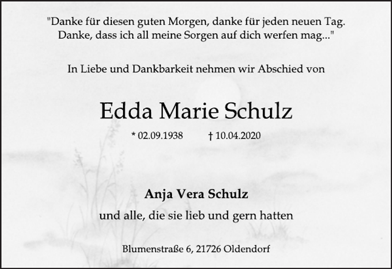 <p>"Danke für diesen guten Morgen, danke für jeden neuen Tag.<br />Danke, dass ich all meine Sorgen auf dich werfen mag..."<br />In Liebe und Dankbarkeit nehmen wir Abschied von<br />Edda Marie Schulz<br />* 02.09.1938 † 10.04.2020<br />Anja Vera Schulz<br />und alle, die sie lieb und gern hatten<br />Blumenstraße 6, 21726 Oldendorf</p>