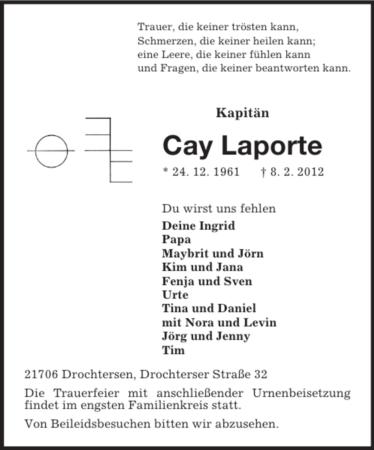 <p>Trauer, die keiner trösten kann,<br />Schmerzen, die keiner heilen kann;<br />eine Leere, die keiner fühlen kann<br />und Fragen, die keiner beantworten kann.<br />Kapitän<br />Cay Laporte<br />* 24. 12. 1961 † 8. 2. 2012<br />Du wirst uns fehlen<br />Deine Ingrid<br />Papa<br />Maybrit und Jörn<br />Kim und Jana<br />Fenja und Sven<br />Urte<br />Tina und Daniel<br />mit Nora und Levin<br />Jörg und Jenny<br />Tim<br />21706 Drochtersen, Drochterser Straße 32<br />Die Trauerfeier mit anschließender Urnenbeisetzung findet im engsten Familienkreis statt.<br />Von Beileidsbesuchen bitten wir abzusehen.</p>
