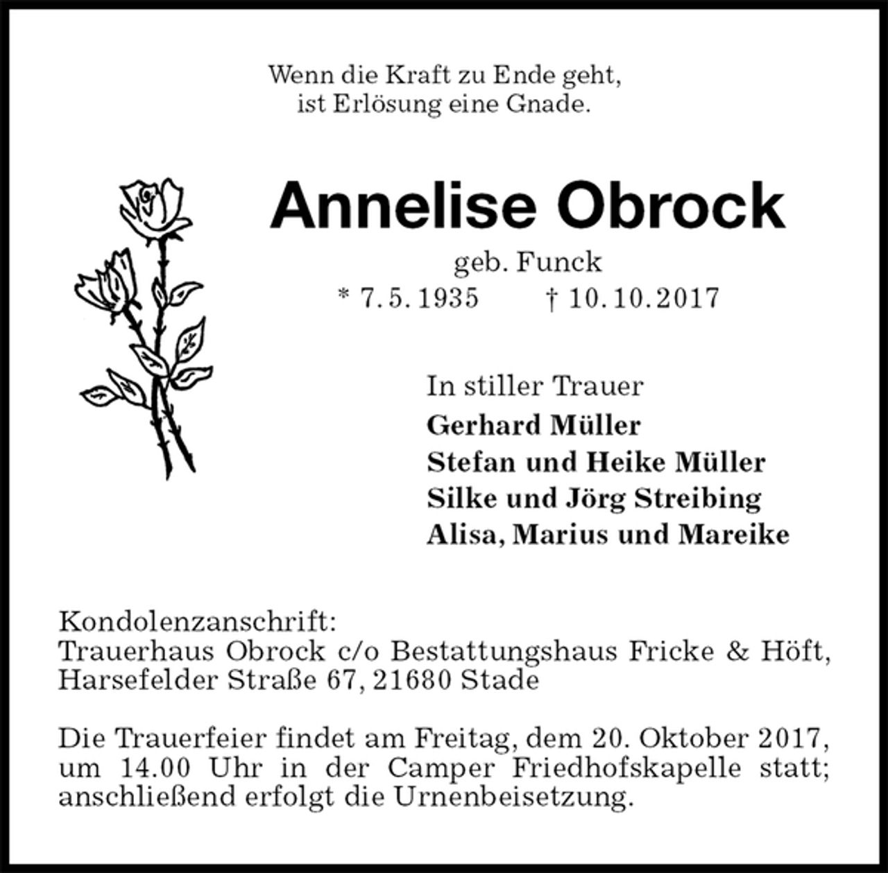 <p>Wenn die Kraft zu Ende geht,<br />ist Erlösung eine Gnade.<br />Annelise Obrock<br />geb. Funck<br />* 7. 5. 1935 † 10. 10. 2017<br />In stiller Trauer<br />Gerhard Müller<br />Stefan und Heike Müller<br />Silke und Jörg Streibing<br />Alisa, Marius und Mareike<br />Kondolenzanschrift:<br />Trauerhaus Obrock c/o Bestattungshaus Fricke &amp; Höft, Harsefelder Straße 67, 21680 Stade</p><p>Die Trauerfeier findet am Freitag, dem 20. Oktober 2017,<br />um 14.00 Uhr in der Camper Friedhofskapelle statt;<br />anschließend erfolgt die Urnenbeisetzung.</p>