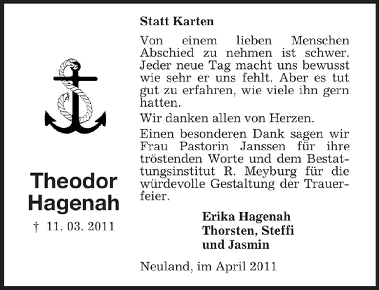 <p>Statt Karten Von einem lieben Menschen Abschied zu nehmen ist schwer. Jeder neue Tag macht uns bewusst wie sehr er uns fehlt. Aber es tut gut zu erfahren, wie viele ihn gern hatten. Wir danken allen von Herzen. Einen besonderen Dank sagen wir Frau Pastorin Janssen für ihre tröstenden Worte und dem Bestattungsinstitut R. Meyburg für die würdevolle Gestaltung der Trauerfeier. Erika Hagenah Thorsten, Steffi und Jasmin Neuland, im April 2011</p><p>Theodor Hagenah<br />† 11. 03. 2011</p>