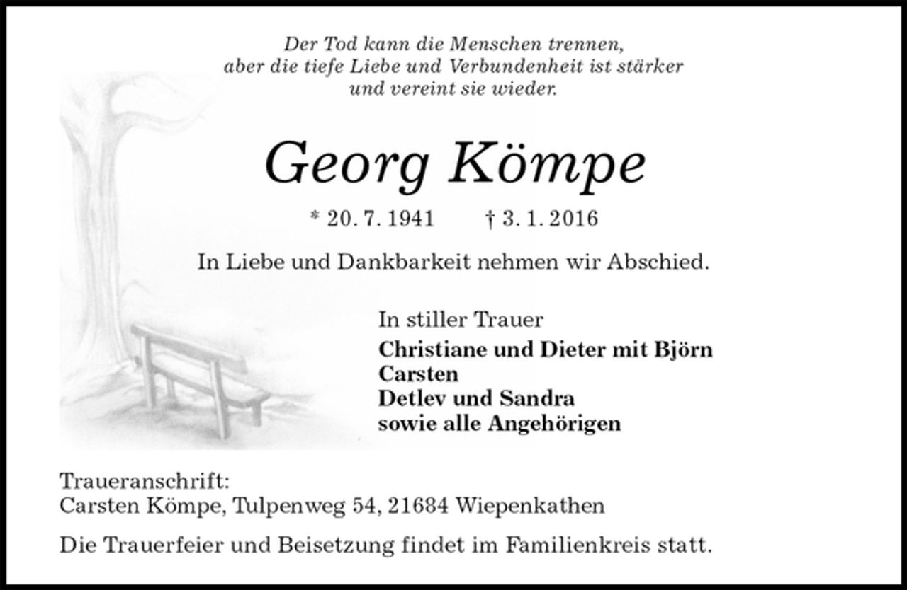 <p>Traueranschrift:<br />Carsten Kömpe, Tulpenweg 54, 21684 Wiepenkathen<br />Die Trauerfeier und Beisetzung findet im Familienkreis statt.<br />Georg Kömpe<br />* 20. 7. 1941 † 3. 1. 2016<br />In stiller Trauer<br />Christiane und Dieter mit Björn<br />Carsten<br />Detlev und Sandra<br />sowie alle Angehörigen<br />In Liebe und Dankbarkeit nehmen wir Abschied.<br />Der Tod kann die Menschen trennen,<br />aber die tiefe Liebe und Verbundenheit ist stärker<br />und vereint sie wieder.</p>