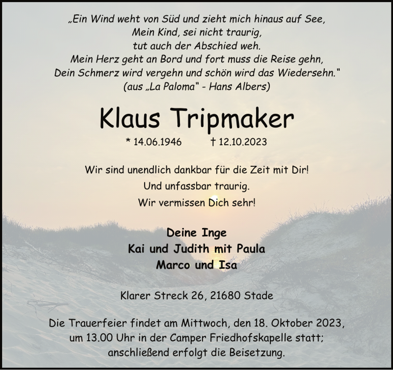 <p>„Ein Wind weht von Süd und zieht mich hinaus auf See,<br />Mein Kind, sei nicht traurig,<br />tut auch der Abschied weh.<br />Mein Herz geht an Bord und fort muss die Reise gehn,<br />Dein Schmerz wird vergehn und schön wird das Wiedersehn.“<br />(aus „La Paloma“ - Hans Albers)<br />Klaus Tripmaker<br />* 14.06.1946 † 12.10.2023<br />Wir sind unendlich dankbar für die Zeit mit Dir!<br />Und unfassbar traurig.<br />Wir vermissen Dich sehr!<br />Deine Inge<br />Kai und Judith mit Paula<br />Marco und Isa<br />Klarer Streck 26, 21680 Stade<br />Die Trauerfeier findet am Mittwoch, den 18. Oktober 2023,<br />um 13.00 Uhr in der Camper Friedhofskapelle statt;<br />anschließend erfolgt die Beisetzung.</p>