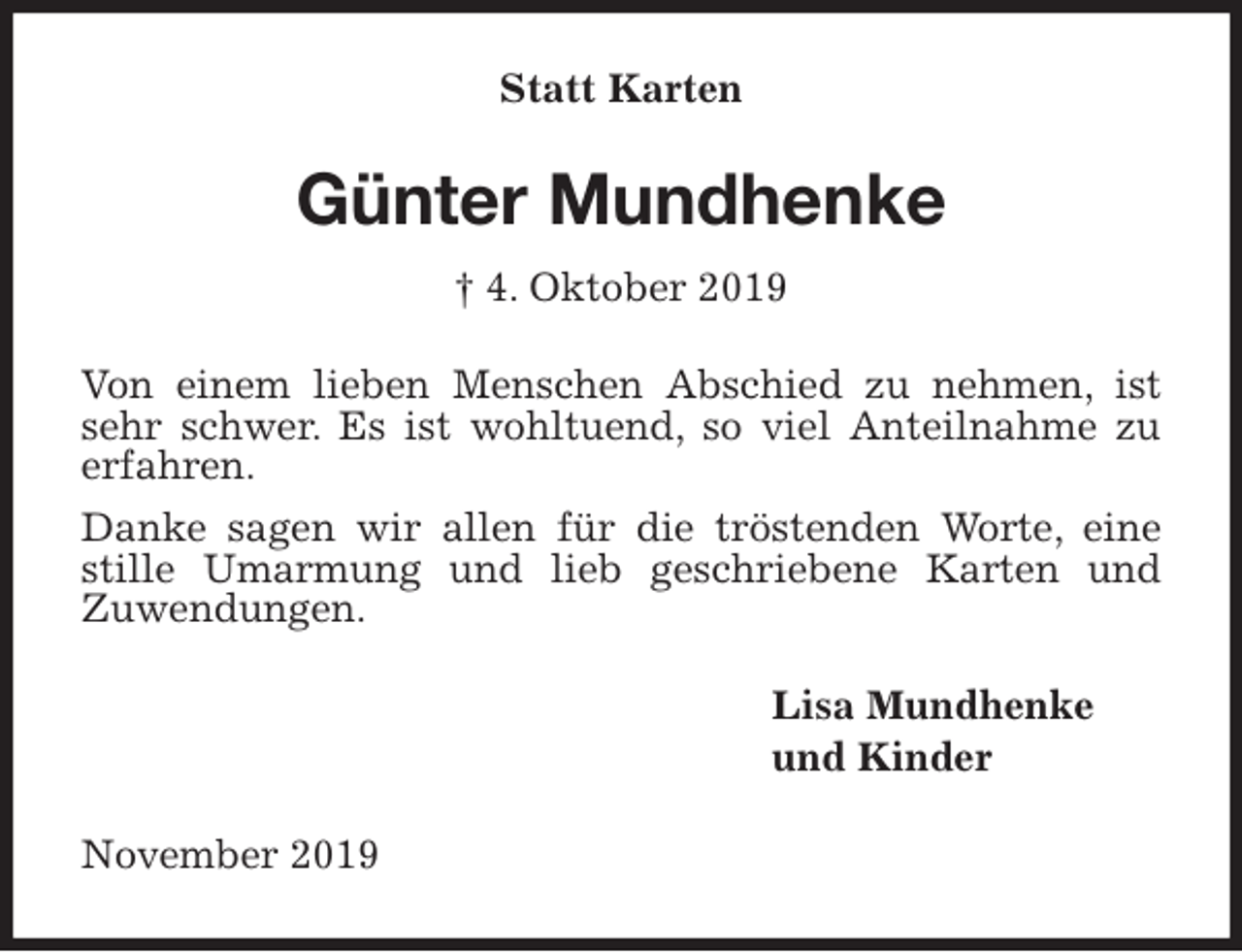 <p>Statt Karten<br />Günter Mundhenke<br />† 4. Oktober 2019<br />Von einem lieben Menschen Abschied zu nehmen, ist sehr schwer. Es ist wohltuend, so viel Anteilnahme zu erfahren.<br />Danke sagen wir allen für die tröstenden Worte, eine stille Umarmung und lieb geschriebene Karten und<br />Zuwendungen.<br />Lisa Mundhenke<br />und Kinder<br />November 2019</p>