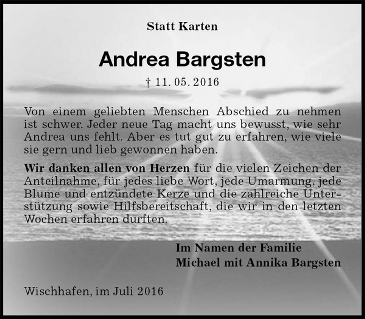 <p>Statt Karten<br />Andrea Bargsten<br />† 11. 05. 2016<br />Von einem geliebten Menschen Abschied zu nehmen<br />ist schwer. Jeder neue Tag macht uns bewusst, wie sehr Andrea uns fehlt. Aber es tut gut zu erfahren, wie viele sie gern und lieb gewonnen haben.<br />Wir danken allen von Herzen für die vielen Zeichen der Anteilnahme, für jedes liebe Wort, jede Umarmung, jede Blume und entzündete Kerze und die zahlreiche Unterstützung sowie Hilfsbereitschaft, die wir in den letzten Wochen erfahren durften.<br />Im Namen der Familie<br />Michael mit Annika Bargsten<br />Wischhafen, im Juli 2016</p>