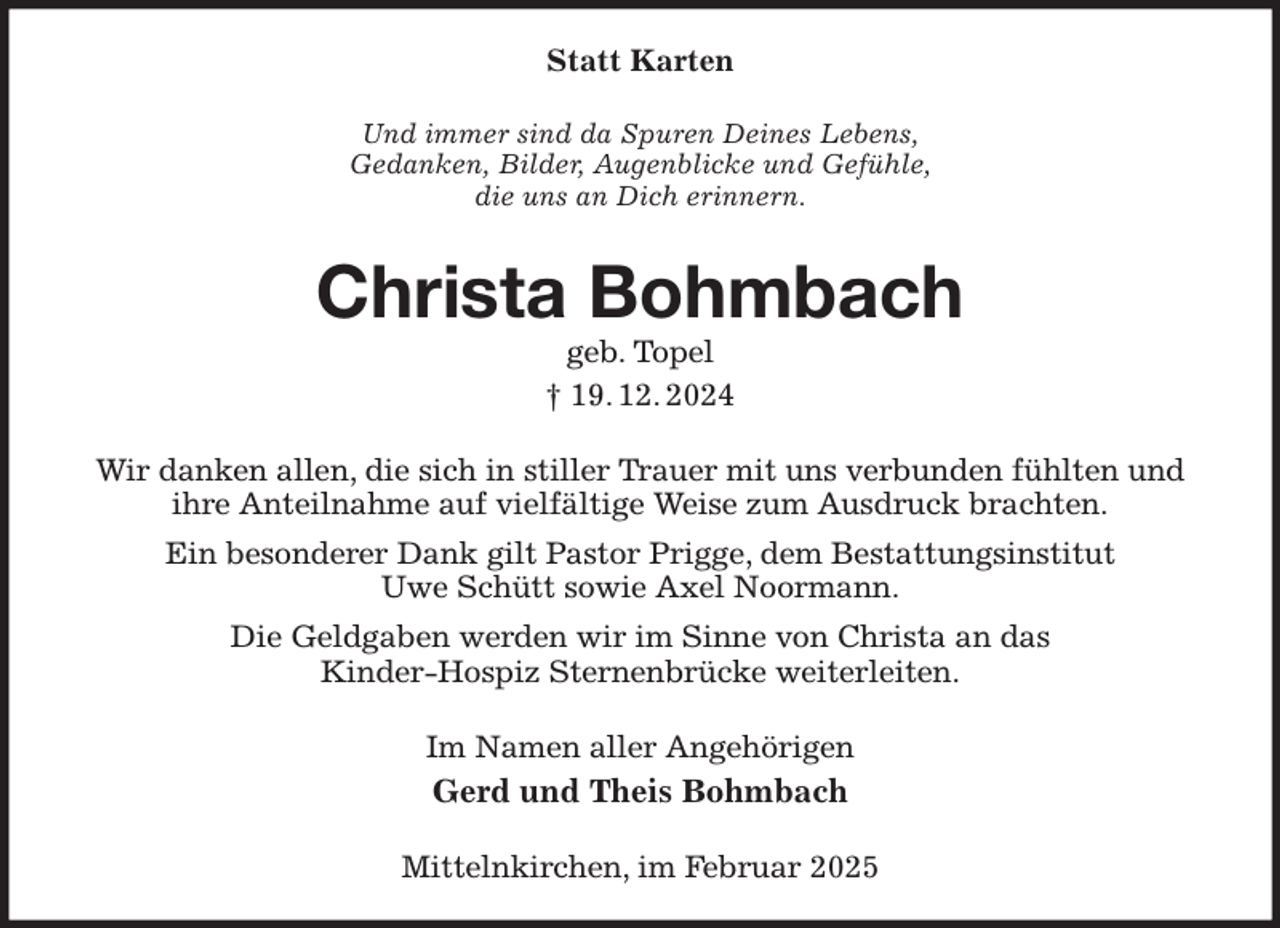 <p>Statt Karten<br />Und immer sind da Spuren Deines Lebens,<br />Gedanken, Bilder, Augenblicke und Gefühle,<br />die uns an Dich erinnern.<br />Christa Bohmbach<br />geb. Topel<br />† 19. 12. 2024<br />Wir danken allen, die sich in stiller Trauer mit uns verbunden fühlten und ihre Anteilnahme auf vielfältige Weise zum Ausdruck brachten.<br />Ein besonderer Dank gilt Pastor Prigge, dem Bestattungsinstitut<br />Uwe Schütt sowie Axel Noormann.<br />Die Geldgaben werden wir im Sinne von Christa an das<br />Kinder-Hospiz Sternenbrücke weiterleiten.<br />Im Namen aller Angehörigen<br />Gerd und Theis Bohmbach<br />Mittelnkirchen, im Februar 2025</p>