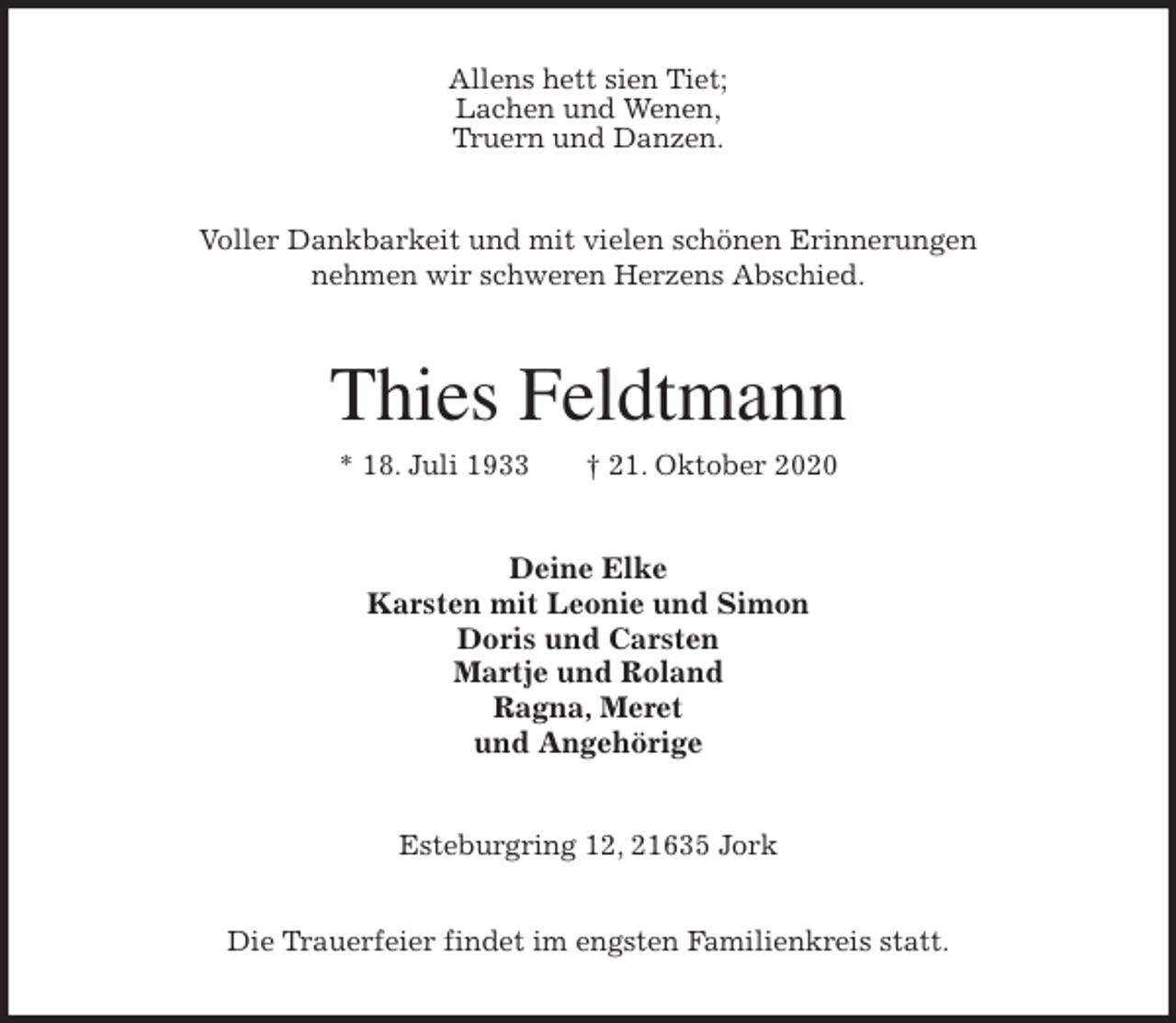 <p>Allens hett sien Tiet;<br />Lachen und Wenen,<br />Truern und Danzen.<br />Voller Dankbarkeit und mit vielen schönen Erinnerungen<br />nehmen wir schweren Herzens Abschied.<br />Thies Feldtmann<br />* 18. Juli 1933 † 21. Oktober 2020<br />Deine Elke<br />Karsten mit Leonie und Simon<br />Doris und Carsten<br />Martje und Roland<br />Ragna, Meret<br />und Angehörige<br />Esteburgring 12, 21635 Jork</p>
<p>Die Trauerfeier findet im engsten Familienkreis statt.</p>