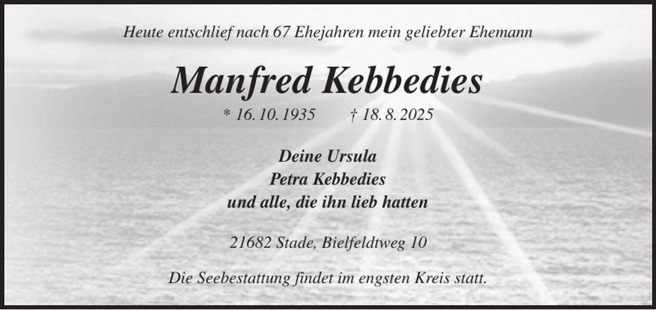 <p>Heute entschlief nach 67 Ehejahren mein geliebter Ehemann<br />Manfred Kebbedies<br />* 16. 10. 1935 † 18. 8. 2025<br />Deine Ursula<br />Petra Kebbedies<br />und alle, die ihn lieb hatten<br />21682 Stade, Bielfeldtweg 10</p><p>Die Seebestattung findet im engsten Kreis statt.</p>
