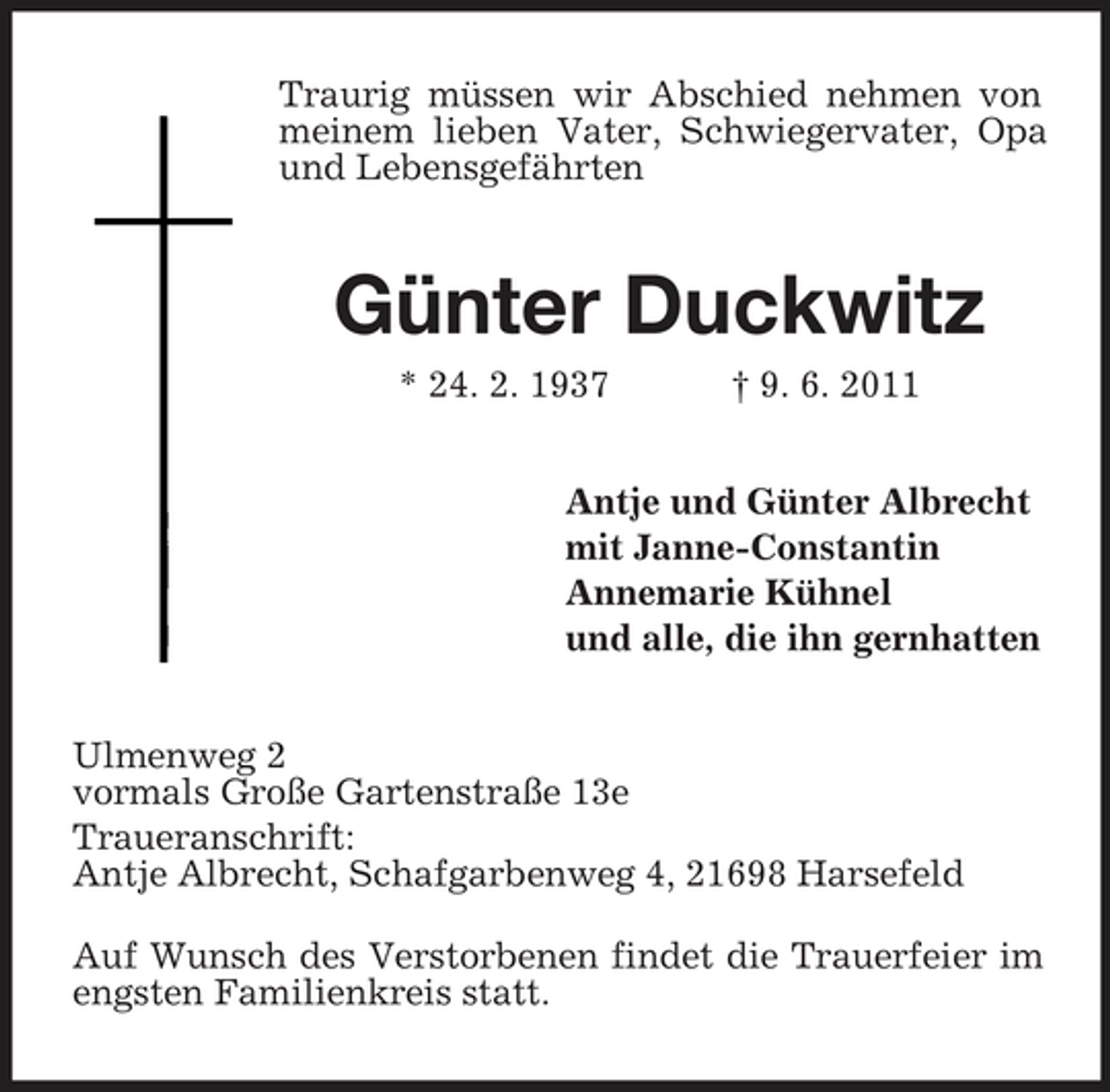 <p>Traurig müssen wir Abschied nehmen von meinem lieben Vater, Schwiegervater, Opa und Lebensgefährten</p><p>Günter Duckwitz<br />* 24. 2. 1937 † 9. 6. 2011 Antje und Günter Albrecht mit Janne-Constantin Annemarie Kühnel und alle, die ihn gernhatten Ulmenweg 2 vormals Große Gartenstraße 13e Traueranschrift: Antje Albrecht, Schafgarbenweg 4, 21698 Harsefeld Auf Wunsch des Verstorbenen findet die Trauerfeier im engsten Familienkreis statt.</p>