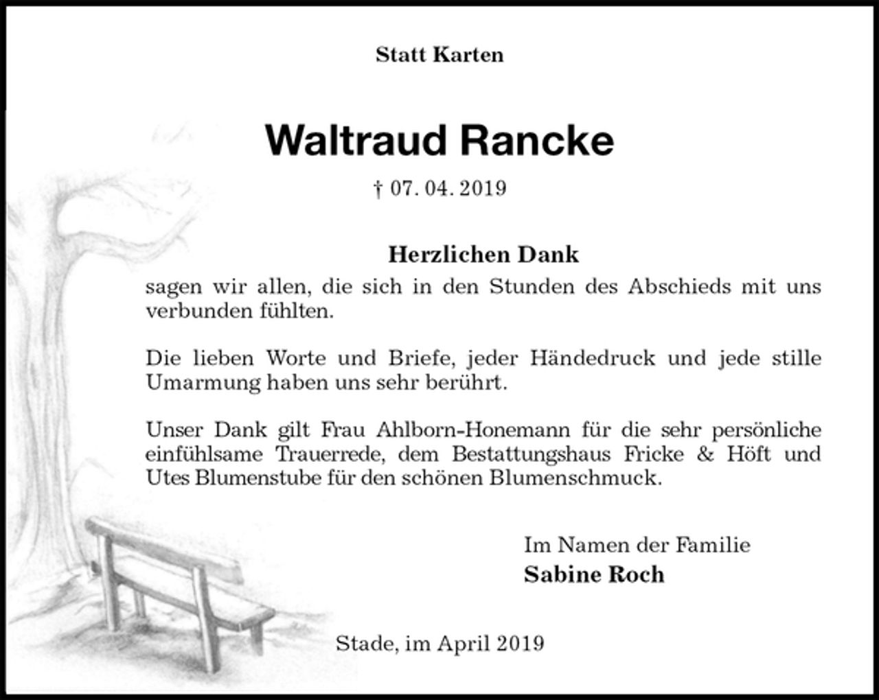 <p>Statt Karten<br />Waltraud Rancke<br />† 07. 04. 2019<br />Herzlichen Dank<br />sagen wir allen, die sich in den Stunden des Abschieds mit uns verbunden fühlten.</p><p>Die lieben Worte und Briefe, jeder Händedruck und jede stille<br />Umarmung haben uns sehr berührt.</p><p>Unser Dank gilt Frau Ahlborn-Honemann für die sehr persönliche<br />einfühlsame Trauerrede, dem Bestattungshaus Fricke &amp; Höft und<br />Utes Blumenstube für den schönen Blumenschmuck.<br />Im Namen der Familie<br />Sabine Roch<br />Stade, im April 2019</p>