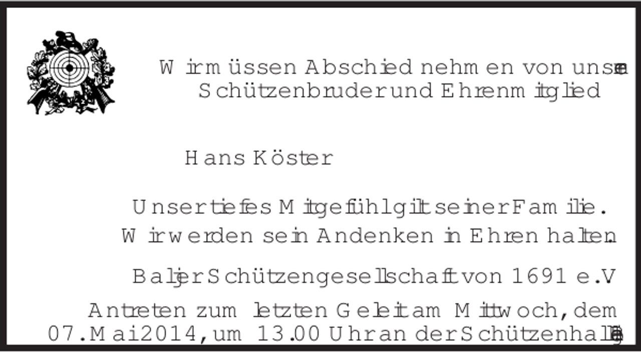 <p>Wir müssen Abschied nehmen von unserem<br />Schützenbruder und Ehrenmitglied<br />Hans Köster<br />Unser tiefes Mitgefühl gilt seiner Familie.<br />Wir werden sein Andenken in Ehren halten.<br />Baljer Schützengesellschaft von 1691 e. V.<br />Antreten zum letzten Geleit am Mittwoch, dem<br />07. Mai 2014, um 13.00 Uhr an der Schützenhalle Balje.</p>
