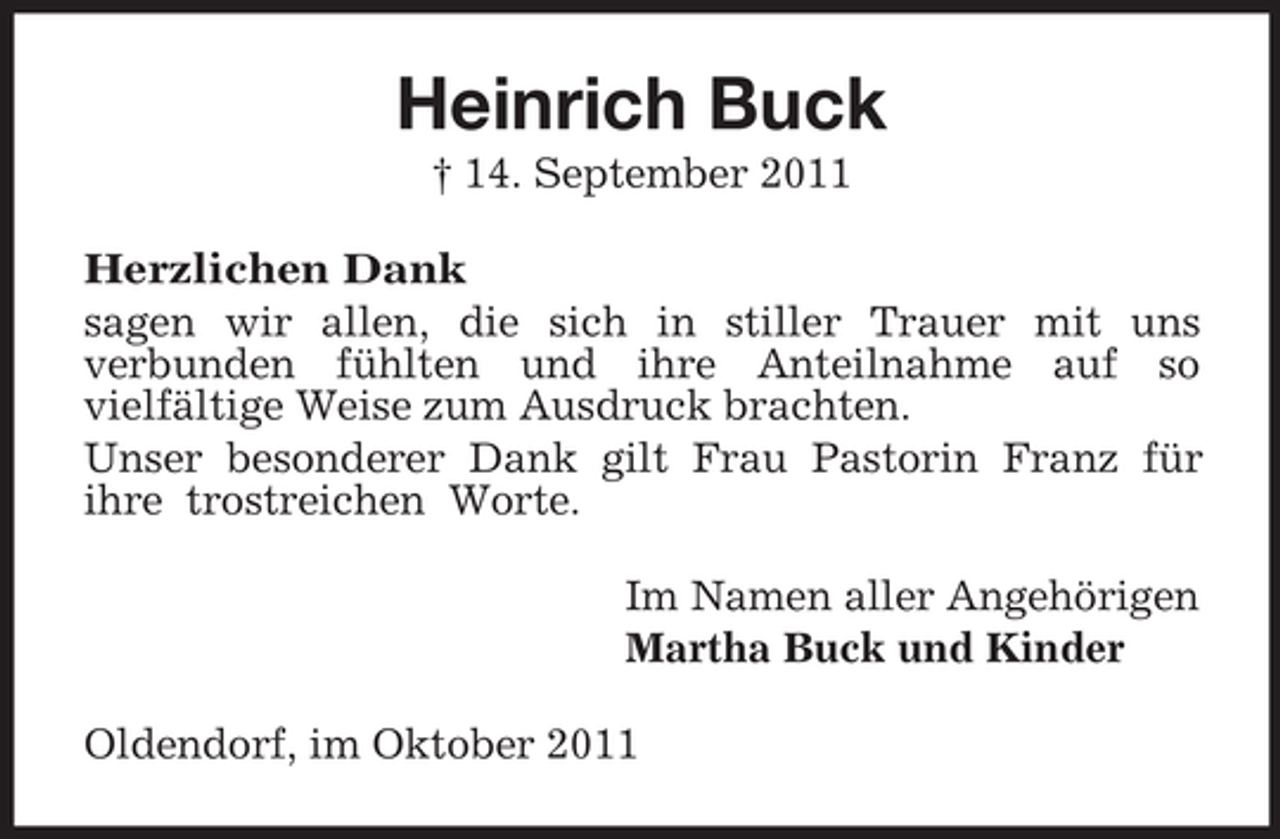 <p>Heinrich Buck<br />† 14. September 2011<br />Herzlichen Dank<br />sagen wir allen, die sich in stiller Trauer mit uns<br />verbunden fühlten und ihre Anteilnahme auf so<br />vielfältige Weise zum Ausdruck brachten.<br />Unser besonderer Dank gilt Frau Pastorin Franz für<br />ihre trostreichen Worte.<br />Im Namen aller Angehörigen<br />Martha Buck und Kinder<br />Oldendorf, im Oktober 2011</p>