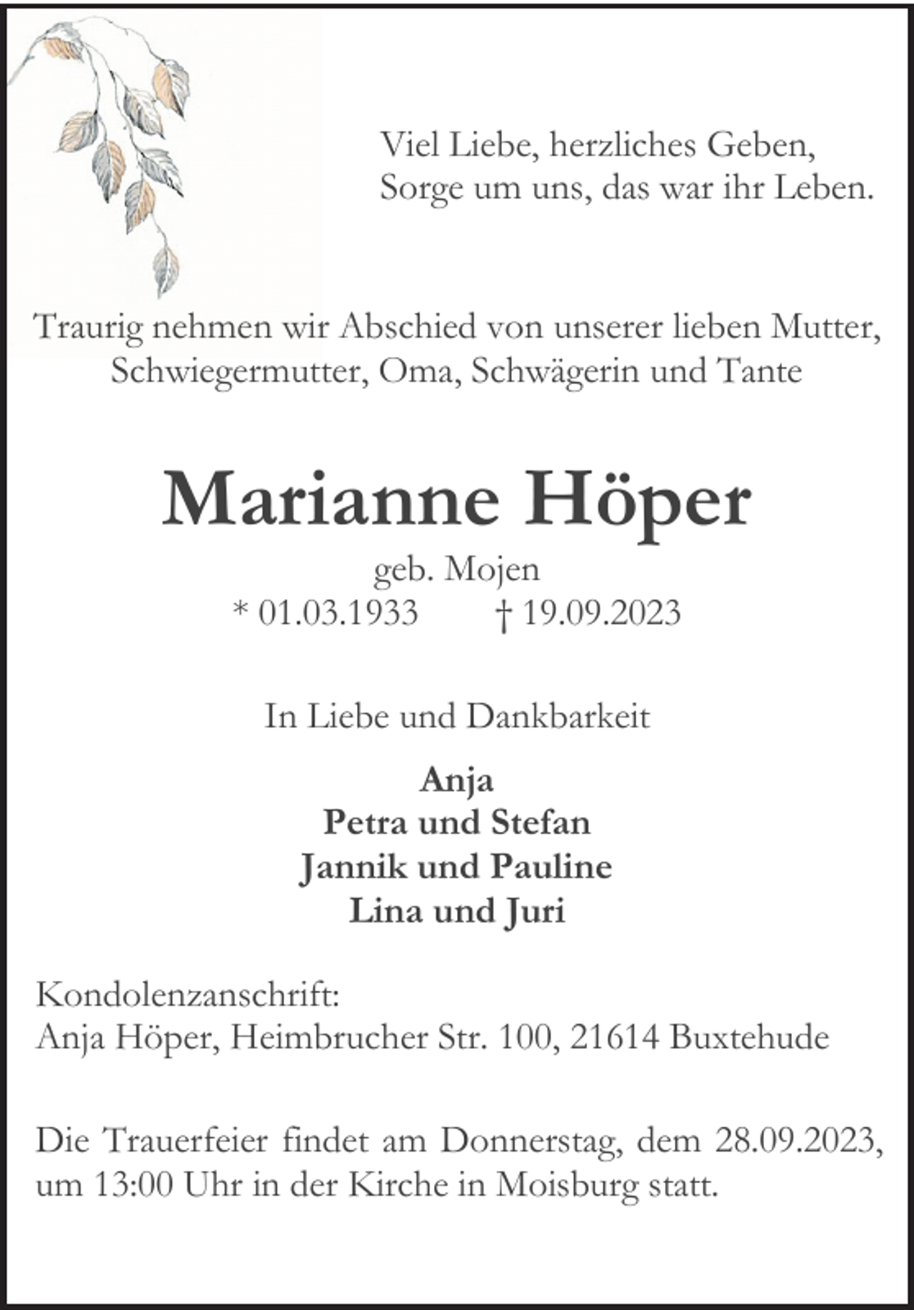 <p>Viel Liebe, herzliches Geben,<br />Sorge um uns, das war ihr Leben.<br />Traurig nehmen wir Abschied von unserer lieben Mutter,<br />Schwiegermutter, Oma, Schwägerin und Tante<br />Marianne Höper<br />geb. Mojen<br />* 01.03.1933 † 19.09.2023<br />In Liebe und Dankbarkeit<br />Anja<br />Petra und Stefan<br />Jannik und Pauline<br />Lina und Juri<br />Kondolenzanschrift:<br />Anja Höper, Heimbrucher Str. 100, 21614 Buxtehude<br />Die Trauerfeier findet am Donnerstag, dem 28.09.2023,<br />um 13:00 Uhr in der Kirche in Moisburg statt.</p>