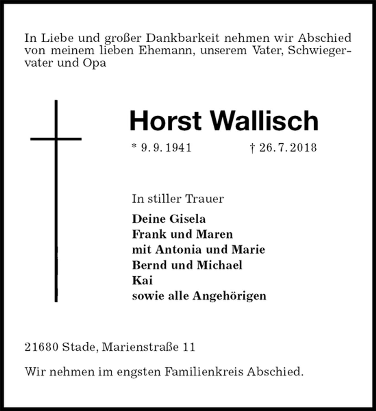 <p>In Liebe und großer Dankbarkeit nehmen wir Abschied von meinem lieben Ehemann, unserem Vater, Schwiegervater und Opa<br />Horst Wallisch<br />* 9. 9. 1941 † 26. 7. 2018<br />In stiller Trauer<br />Deine Gisela<br />Frank und Maren<br />mit Antonia und Marie<br />Bernd und Michael<br />Kai<br />sowie alle Angehörigen<br />21680 Stade, Marienstraße 11</p>
<p>Wir nehmen im engsten Familienkreis Abschied.</p>
