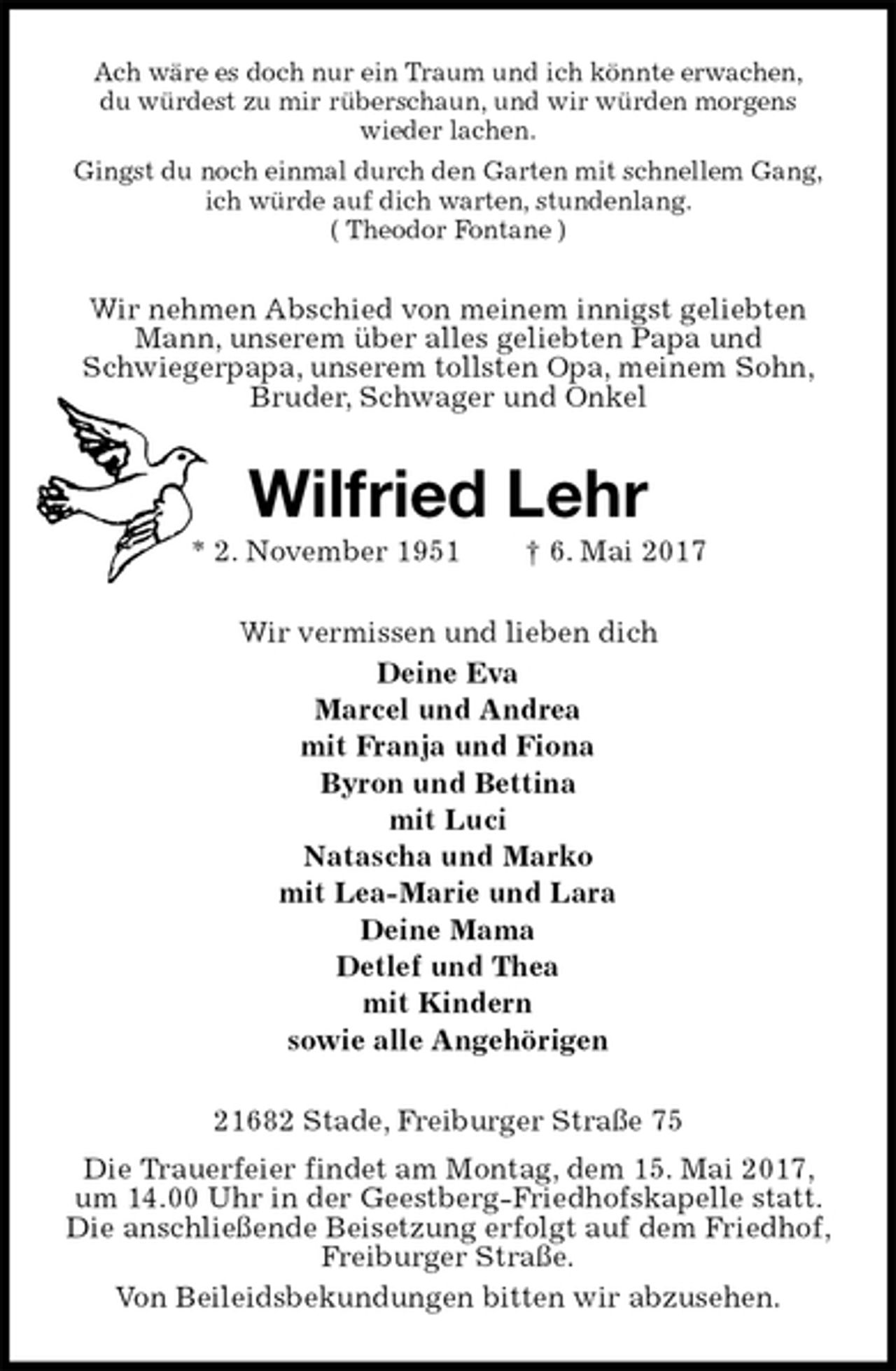 <p>Ach wäre es doch nur ein Traum und ich könnte erwachen,<br />du würdest zu mir rüberschaun, und wir würden morgens<br />wieder lachen.<br />Gingst du noch einmal durch den Garten mit schnellem Gang,<br />ich würde auf dich warten, stundenlang.<br />( Theodor Fontane )<br />Wir nehmen Abschied von meinem innigst geliebten Mann, unserem über alles geliebten Papa und<br />Schwiegerpapa, unserem tollsten Opa, meinem Sohn, Bruder, Schwager und Onkel<br />Wilfried Lehr<br />* 2. November 1951 † 6. Mai 2017<br />Wir vermissen und lieben dich<br />Deine Eva<br />Marcel und Andrea<br />mit Franja und Fiona<br />Byron und Bettina<br />mit Luci<br />Natascha und Marko<br />mit Lea-Marie und Lara<br />Deine Mama<br />Detlef und Thea<br />mit Kindern<br />sowie alle Angehörigen<br />21682 Stade, Freiburger Straße 75<br />Die Trauerfeier findet am Montag, dem 15. Mai 2017, um 14.00 Uhr in der Geestberg-Friedhofskapelle statt. Die anschließende Beisetzung erfolgt auf dem Friedhof, Freiburger Straße.<br />Von Beileidsbekundungen bitten wir abzusehen.</p>