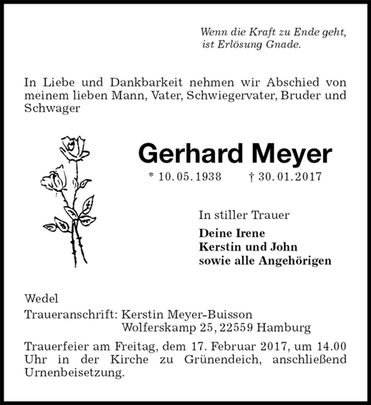 <p>Wenn die Kraft zu Ende geht,<br />ist Erlösung Gnade.<br />In Liebe und Dankbarkeit nehmen wir Abschied von meinem lieben Mann, Vater, Schwiegervater, Bruder und Schwager<br />Gerhard Meyer<br />* 10. 05. 1938 † 30. 01. 2017<br />In stiller Trauer<br />Deine Irene<br />Kerstin und John<br />sowie alle Angehörigen<br />Wedel<br />Traueranschrift: Kerstin Meyer-Buisson<br />Wolferskamp 25, 22559 Hamburg<br />Trauerfeier am Freitag, dem 17. Februar 2017, um 14.00 Uhr in der Kirche zu Grünendeich, anschließend<br />Urnenbeisetzung.</p>