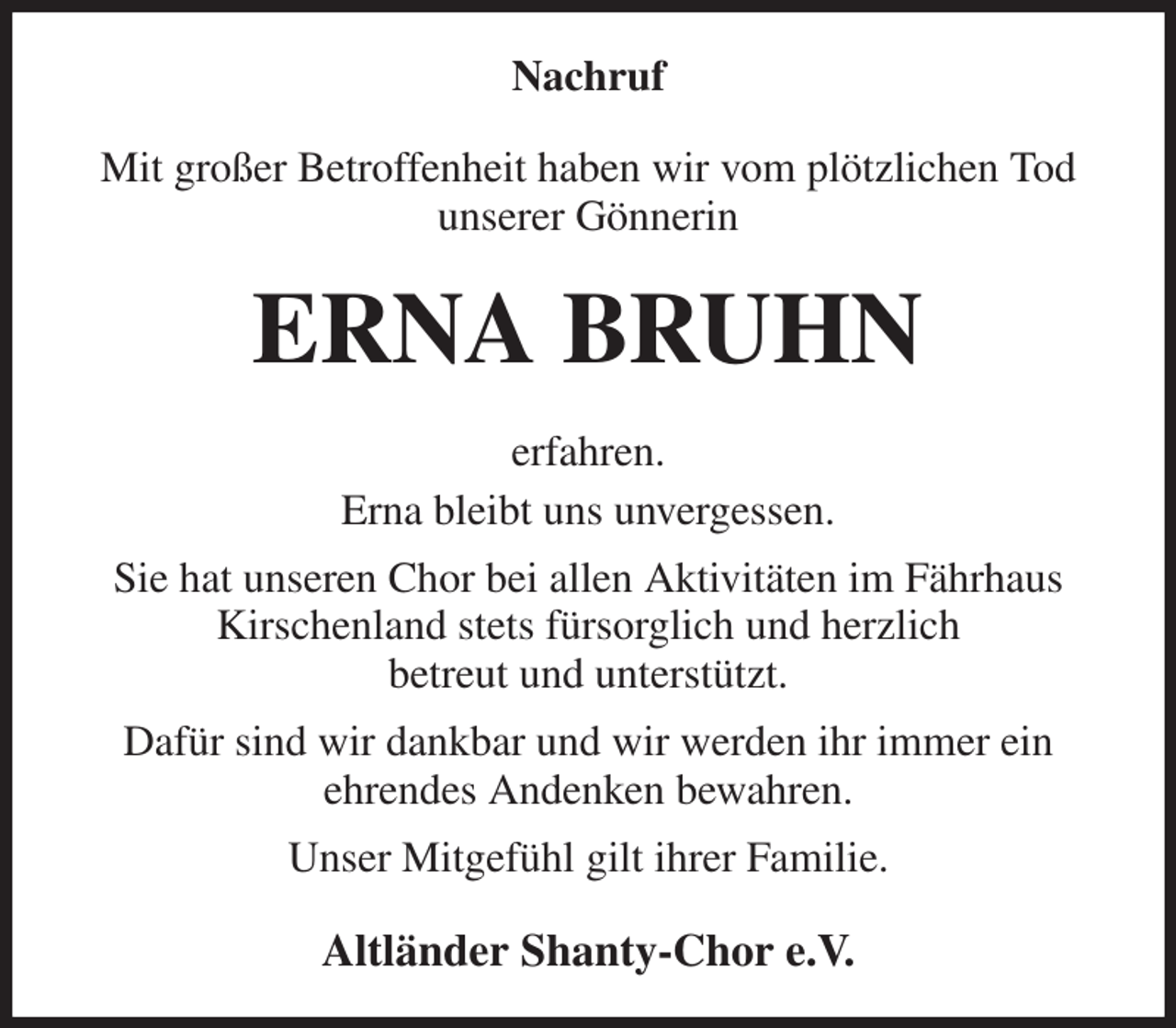 <p>Nachruf<br />Mit großer Betroffenheit haben wir vom plötzlichen Tod unserer Gönnerin<br />ERNA BRUHN<br />erfahren.<br />Erna bleibt uns unvergessen.<br />Sie hat unseren Chor bei allen Aktivitäten im Fährhaus<br />Kirschenland stets fürsorglich und herzlich<br />betreut und unterstützt.<br />Dafür sind wir dankbar und wir werden ihr immer ein<br />ehrendes Andenken bewahren.<br />Unser Mitgefühl gilt ihrer Familie.<br />Altländer Shanty-Chor e.V.</p>