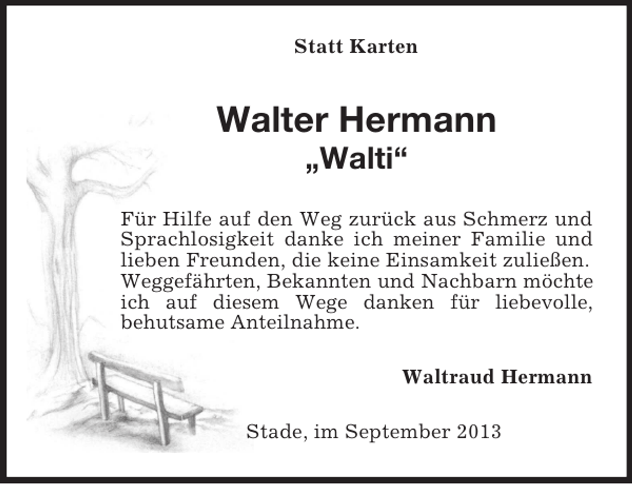 <p>Statt Karten<br />Walter Hermann<br />„Walti“<br />Für Hilfe auf den Weg zurück aus Schmerz und Sprachlosigkeit danke ich meiner Familie und lieben Freunden, die keine Einsamkeit zuließen.<br />Weggefährten, Bekannten und Nachbarn möchte ich auf diesem Wege danken für liebevolle,<br />behutsame Anteilnahme.<br />Waltraud Hermann<br />Stade, im September 2013</p>